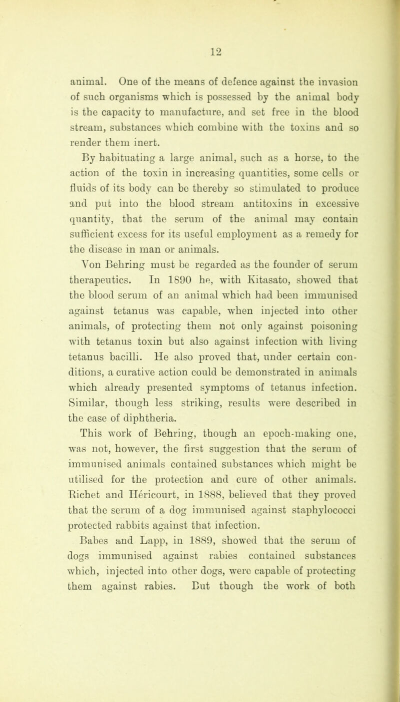 animal. One of the means of defence against the invasion of such organisms which is possessed by the animal body is the capacity to manufacture, and set free in the blood stream, substances which combine with the toxins and so render them inert. By habituating a large animal, such as a horse, to the action of the toxin in increasing quantities, some cells or fluids of its body can be thereby so stimulated to produce and put into the blood stream antitoxins in excessive quantity, that the serum of the animal may contain sufficient excess for its useful employment as a remedy for the disease in man or animals. Von Behring must be regarded as the founder of serum therapeutics. In 1890 he, with Kitasato, showed that the blood serum of an animal which had been immunised against tetanus was capable, when injected into other animals, of protecting them not only against poisoning with tetanus toxin but also against infection with living tetanus bacilli. He also proved that, under certain con- ditions, a curative action could be demonstrated in animals 'which already presented symptoms of tetanus infection. Similar, though less striking, results were described in the case of diphtheria. This work of Behring, though an epoch-making one, was not, however, the first suggestion that the serum of immunised animals contained substances which might be utilised for the protection and cure of other animals. Richet and Hericourt, in 1888, believed that they proved that the serum of a dog immunised against staphylococci protected rabbits against that infection. Babes and Lapp, in 1889, showed that the serum of dogs immunised against rabies contained substances which, injected into other dogs, were capable of protecting them against rabies. But though the wrork of both
