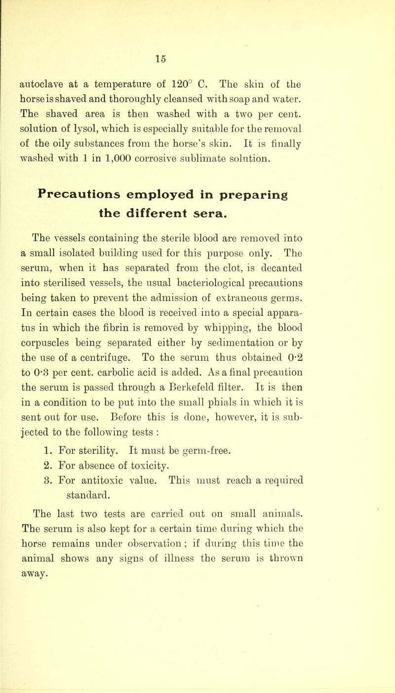 autoclave at a temperature of 120° C. The skin of the horse is shaved and thoroughly cleansed with soap and water. The shaved area is then washed with a two per cent, solution of lysol, which is especially suitable for the removal of the oily substances from the horse’s skin. It is finally washed with 1 in 1,000 corrosive sublimate solution. Precautions employed in preparing the different sera. The vessels containing the sterile blood are removed into a small isolated building used for this purpose only. The serum, when it has separated from the clot, is decanted into sterilised vessels, the usual bacteriological precautions being taken to prevent the admission of extraneous germs. In certain cases the blood is received into a special appara- tus in which the fibrin is removed by whipping, the blood corpuscles being separated either by sedimentation or by the use of a centrifuge. To the serum thus obtained 0-2 to 03 per cent, carbolic acid is added. As a final precaution the serum is passed through a Berkefeld filter. It is then in a condition to be put into the small phials in which it is sent out for use. Before this is done, however, it is sub- jected to the following tests : 1. For sterility. It must be germ-free. 2. For absence of toxicity. 3. For antitoxic value. This must reach a required standard. The last two tests are carried out on small animals. The serum is also kept for a certain time during which the horse remains under observation ; if during this time the animal shows any signs of illness the serum is thrown away.