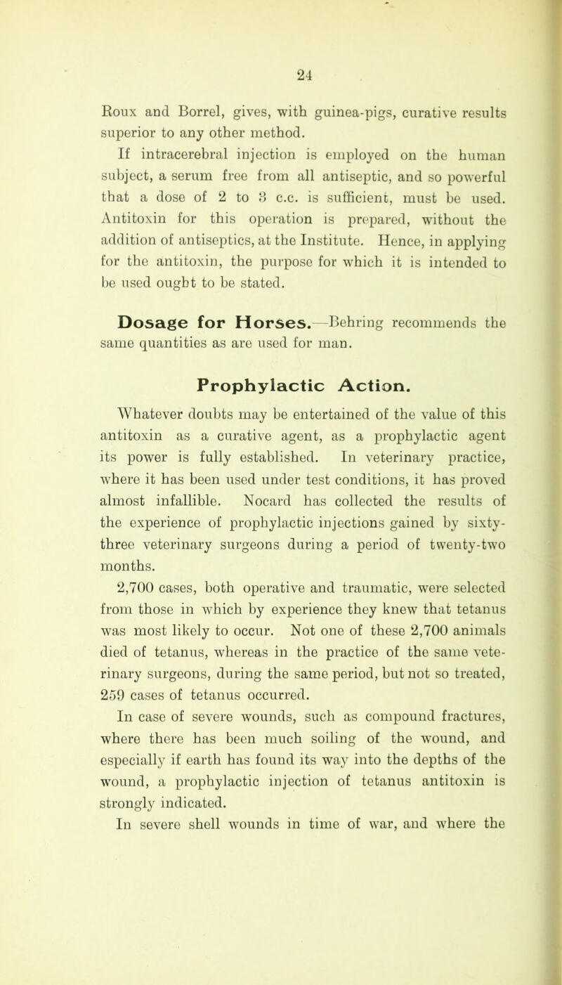 Roux and Borrel, gives, with guinea-pigs, curative results superior to any other method. If intracerebral injection is employed on the human subject, a serum free from all antiseptic, and so powerful that a dose of 2 to 8 c.c. is sufficient, must be used. Antitoxin for this operation is prepared, without the addition of antiseptics, at the Institute. Hence, in applying for the antitoxin, the purpose for which it is intended to be used ought to be stated. Dosage for Horses. -Behring recommends the same quantities as are used for man. Prophylactic Action. Whatever doubts may be entertained of the value of this antitoxin as a curative agent, as a prophylactic agent its power is fully established. In veterinary practice, where it has been used under test conditions, it has proved almost infallible. Nocard has collected the results of the experience of prophylactic injections gained by sixty - three veterinary surgeons during a period of twenty-two months. 2,700 cases, both operative and traumatic, were selected from those in which by experience they knew that tetanus was most likely to occur. Not one of these 2,700 animals died of tetanus, whereas in the practice of the same vete- rinary surgeons, during the same period, but not so treated, 259 cases of tetanus occurred. In case of severe wounds, such as compound fractures, where there has been much soiling of the wound, and especially if earth has found its way into the depths of the wound, a prophylactic injection of tetanus antitoxin is strongly indicated. In severe shell wounds in time of war, and where the