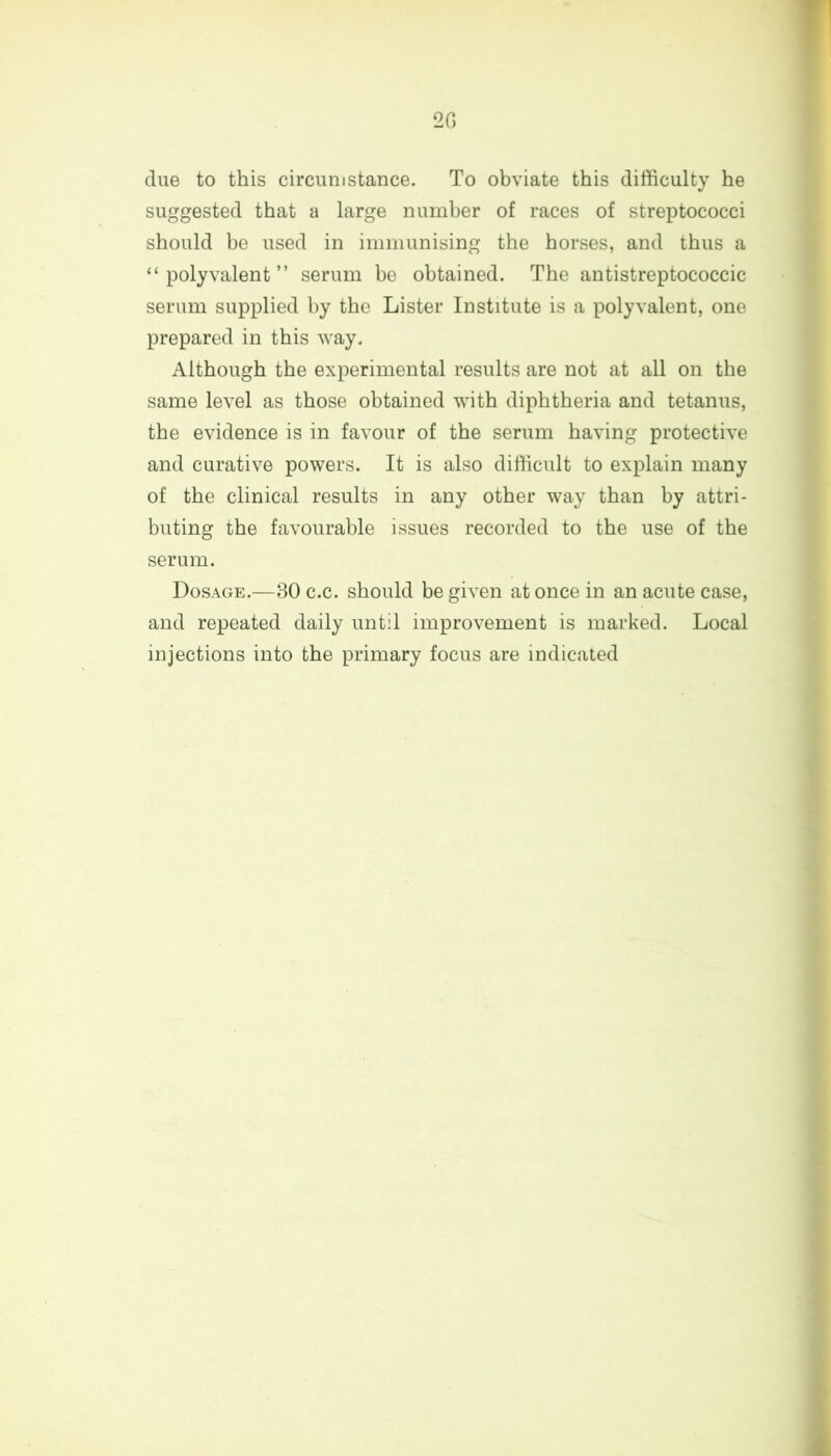 2 G due to this circumstance. To obviate this difficulty he suggested that a large number of races of streptococci should be used in immunising the horses, and thus a “ polyvalent ” serum be obtained. The antistreptococcic serum supplied by the Lister Institute is a polyvalent, one prepared in this way. Although the experimental results are not at all on the same level as those obtained with diphtheria and tetanus, the evidence is in favour of the serum having protective and curative powers. It is also difficult to explain many of the clinical results in any other way than by attri- buting the favourable issues recorded to the use of the serum. Dosage.—80 c.c. should be given at once in an acute case, and repeated daily until improvement is marked. Local injections into the primary focus are indicated