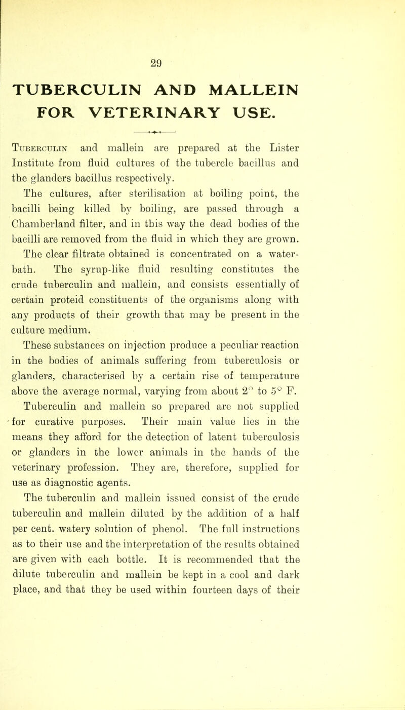 TUBERCULIN AND MALLEIN FOR VETERINARY USE. Tubekculin and mallein are prepared at the Lister Institute from fluid cultures of the tubercle bacillus and the glanders bacillus respectively. The cultures, after sterilisation at boiling point, the bacilli being killed by boiling, are passed through a Chamberland filter, and in this way the dead bodies of the bacilli are removed from the fluid in which they are grown. The clear filtrate obtained is concentrated on a water- bath. The syrup-like fluid resulting constitutes the crude tuberculin and mallein, and consists essentially of certain proteid constituents of the organisms along with any products of their growth that may be present in the culture medium. These substances on injection produce a peculiar reaction in the bodies of animals suffering from tuberculosis or glanders, characterised by a certain rise of temperature above the average normal, varying from about 2n to 5° F. Tuberculin and mallein so prepared are not supplied for curative purposes. Their main value lies in the means they afford for the detection of latent tuberculosis or glanders in the lower animals in the hands of the veterinary profession. They are, therefore, supplied for use as diagnostic agents. The tuberculin and mallein issued consist of the crude tuberculin and mallein diluted by the addition of a half per cent, watery solution of phenol. The full instructions as to their use and the interpretation of the results obtained are given with each bottle. It is recommended that the dilute tuberculin and mallein be kept in a cool and dark place, and that they be used within fourteen days of their