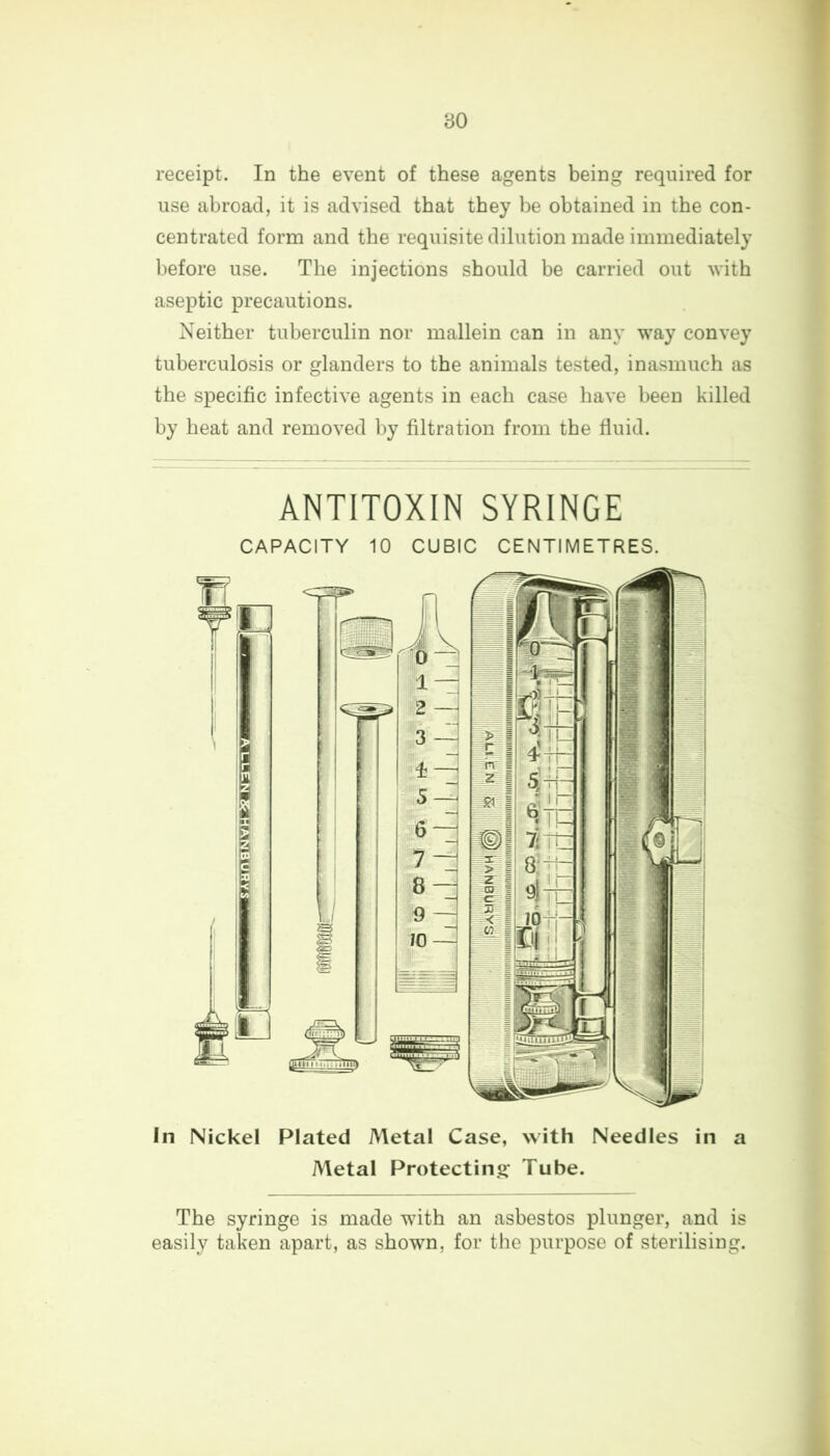 receipt. In the event of these agents being required for use abroad, it is advised that they be obtained in the con- centrated form and the requisite dilution made immediately before use. The injections should be carried out with aseptic precautions. Neither tuberculin nor mallein can in any way convey tuberculosis or glanders to the animals tested, inasmuch as the specific infective agents in each case have been killed by heat and removed by filtration from the fluid. ANTITOXIN SYRINGE CAPACITY 10 CUBIC CENTIMETRES. In Nickel Plated Metal Case, with Needles in a Metal Protecting1 Tube. The syringe is made with an asbestos plunger, and is easily taken apart, as shown, for the purpose of sterilising.