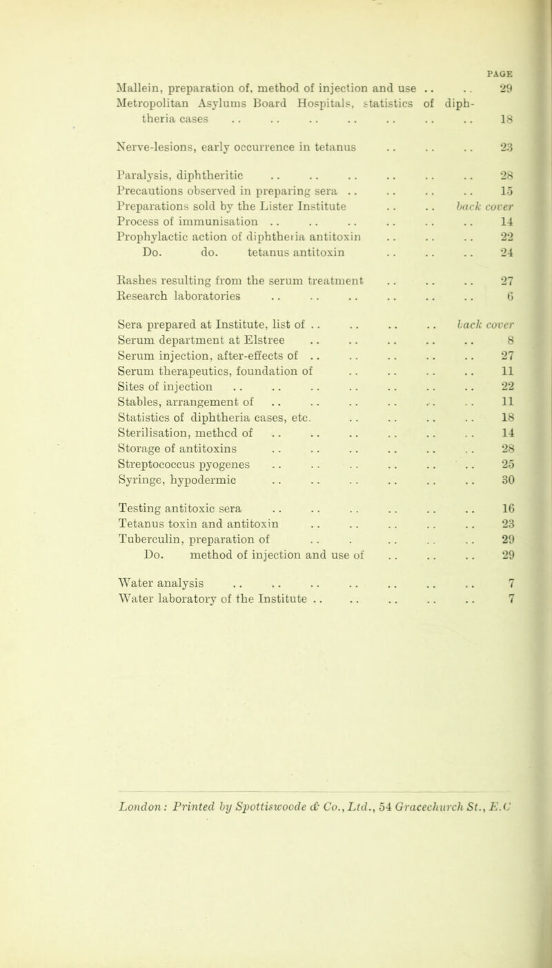PAGE Mallein, preparation of, method of injection and use .. 29 Metropolitan Asylums Board Hospitals, statistics of diph- theria cases .. .. .. .. .. .. .. 18 Nerve-lesions, early occurrence in tetanus .. .. .. 23 Paralysis, diphtheritic .. ., .. .. .. .. 28 Precautions observed in preparing sera .. .. .. .. 15 Preparations sold by the Lister Institute .. ., back cover Process of immunisation .. .. .. .. .. .. 14 Prophylactic action of diphtheiia antitoxin .. 22 Do. do. tetanus antitoxin .. .. .. 24 Bashes resulting from the serum treatment .. .. .. 27 Kesearch laboratories .. .. .. .. .. .. 6 Sera prepared at Institute, list of .. .. .. .. back cover Serum department at Elstree .. .. .. .. .. 8 Serum injection, after-effects of .. .. .. .. .. 27 Serum therapeutics, foundation of .. .. .. .. 11 Sites of injection .. .. .. .. .. .. .. 22 Stables, arrangement of .. .. .. .. .-. . . 11 Statistics of diphtheria cases, etc. .. .. .. .. 18 Sterilisation, method of .. .. .. .. .. . . 14 Storage of antitoxins .. .. .. .. .. . . 28 Streptococcus pyogenes .. .. .. .. .. 25 Syringe, hypodermic .. .. .. .. .. 30 Testing antitoxic sera .. .. .. .. .. .. 16 Tetanus toxin and antitoxin .. .. .. .. .. 23 Tuberculin, preparation of .. . .. .. 29 Do. method of injection and use of .. .. .. 29 Water analysis .. .. .. .. .. .. .. 7 Water laboratory of the Institute .. .. .. .. .. 7 London: Printed by Spottisicoode d Co., Ltd., 54 Gracechurch St., E.C