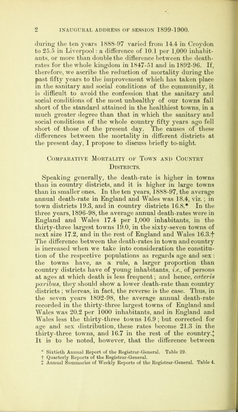 during the ten years 1888-97 varied from 14.4 in Croydon to 25.5 in Liverpool: a difference of 10.1 per 1,000 inhabit- ants, or more than double the difference between the death- rates for the whole kingdom in 1847-51 and in 1892-96. If, therefore, we ascribe the reduction of mortality during the past fifty years to the improvement which has taken place in the sanitary and social conditions of the community, it is difficult to avoid the confession that the sanitary and social conditions of the most unhealthy of our towns fall short of the standard attained in the healthiest towns, in a much greater degree than that in which the sanitary and social conditions of the whole country fifty years ago fell short of those of the present day. The causes of these differences between the mortality in different districts at the present day, I propose to discuss briefly to-night. Comparative Mortality of Town and Country Districts. Speaking generally, the death-rate is higher in towns than in country districts, and it is higher in large towns than in smaller ones. In the ten years, 1888-97, the average annual death-rate in England and Wales was 18.4, viz.; in town districts 19.3, and in country districts 16.8.* In the three years, 1896-98, the average annual death-rates were in England and Wales 17.4 per 1,000 inhabitants, in the thirty-three largest towns 19.0, in the sixty-seven towns of next size 17.2, and in the rest of England and Wales 16.3.-)* The difference between the death-rates in town and country is increased when we take into consideration the constitu- tion of the respective populations as regards age and sex: the towns have, as a rule, a larger proportion than country districts have of young inhabitants, i.e., of persons at ages at which death is less frequent; and hence, cceteris paribus, they should show a lower death-rate than country districts ; whereas, in fact, the reverse is the case. Thus, in the seven years 1892-98, the average annual death-rate recorded in the thirty-three largest towns of England and Wales was 20.2 per 1000 inhabitants, and in England and Wales less the thirty-three towns 16.9 ; but corrected for age and sex distribution, these rates become 21.3 in the thirty-three towns, and 16.7 in the rest of the countr}T.J It is to be noted, however, that the difference between * Sixtieth Annual Report of the Registrar-General. Table 29. t Quarterly Reports of the Registrar-General.