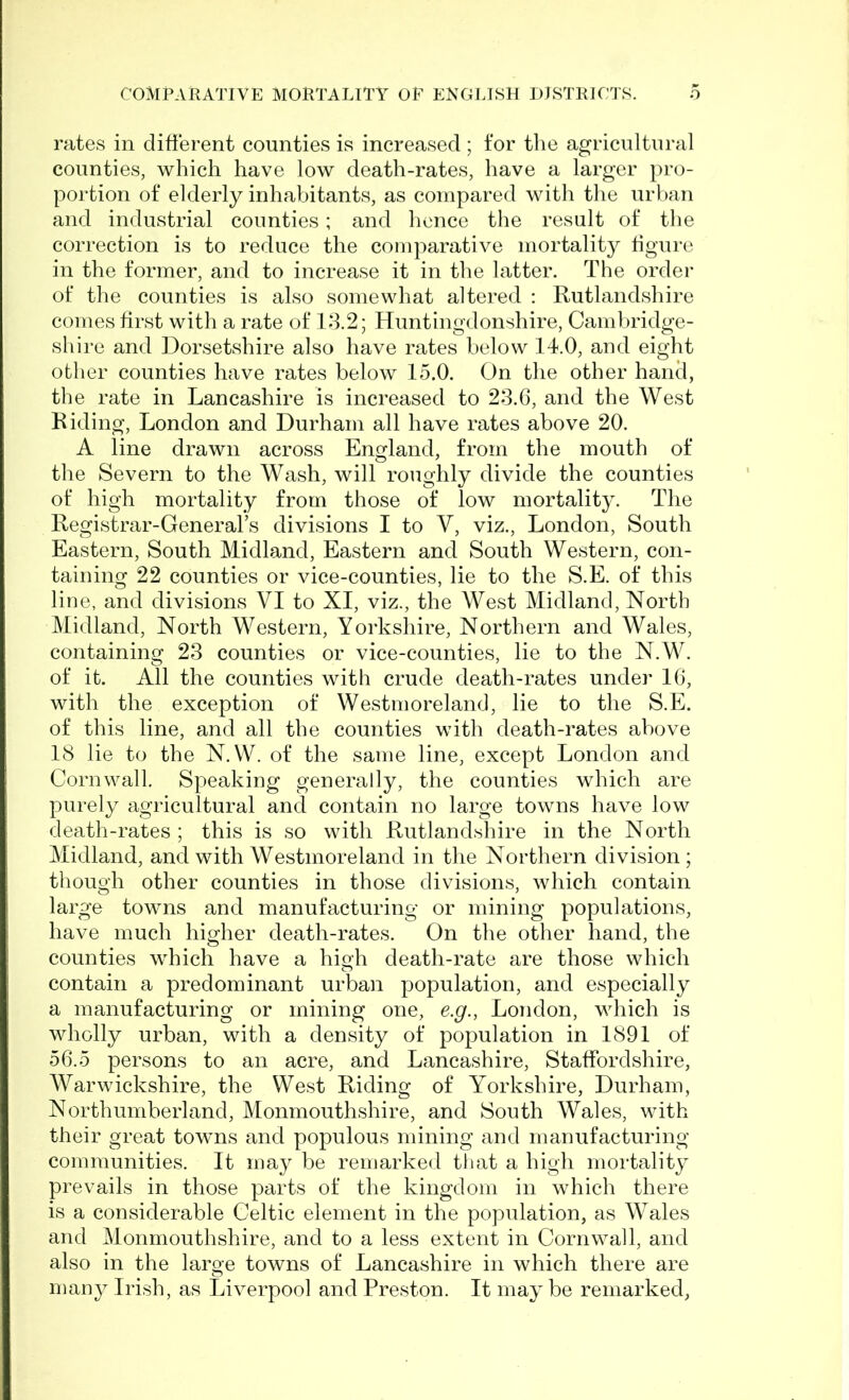 rates in different counties is increased ; for the agricultural counties, which have low death-rates, have a larger pro- portion of elderly inhabitants, as compared with the urban and industrial counties; and hence the result of the correction is to reduce the comparative mortality figure in the former, and to increase it in the latter. The order of the counties is also somewhat altered : Rutlandshire comes first with a rate of 13.2; Huntingdonshire, Cambridge- shire and Dorsetshire also have rates below 14.0, and eight other counties have rates below 15.0. On the other hand, the rate in Lancashire is increased to 23.6, and the West Riding, London and Durham all have rates above 20. A line drawn across England, from the mouth of the Severn to the Wash, will roughly divide the counties of high mortality from those of low mortality. The Registrar-General’s divisions I to V, viz., London, South Eastern, South Midland, Eastern and South Western, con- taining 22 counties or vice-counties, lie to the S.E. of this line, and divisions VI to XI, viz., the West Midland, North Midland, North Western, Yorkshire, Northern and Wales, containing 23 counties or vice-counties, lie to the N.W. of it. All the counties with crude death-rates under 16, with the exception of Westmoreland, lie to the S.E. of this line, and all the counties with death-rates above 18 lie to the N.W. of the same line, except London and Cornwall. Speaking generally, the counties which are purely agricultural and contain no large towns have low death-rates ; this is so with Rutlandshire in the North Midland, and with Westmoreland in the Northern division ; though other counties in those divisions, which contain large towns and manufacturing or mining populations, have much higher death-rates. On the other hand, the counties which have a high death-rate are those which contain a predominant urban population, and especially a manufacturing or mining one, e.g., London, which is wholly urban, with a density of population in 1891 of 56.5 persons to an acre, and Lancashire, Staffordshire, Warwickshire, the West Riding of Yorkshire, Durham, Northumberland, Monmouthshire, and South Wales, with their great towms and populous mining and manufacturing communities. It may be remarked that a high mortality prevails in those parts of the kingdom in which there is a considerable Celtic element in the population, as Wales and Monmouthshire, and to a less extent in Cornwall, and also in the large towns of Lancashire in which there are many Irish, as Liverpool and Preston. It maybe remarked,
