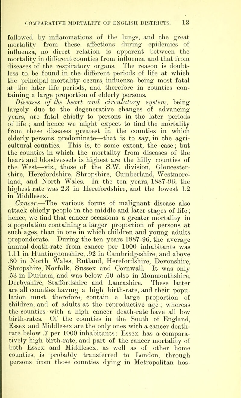 followed by inflammations of the lungs, and the great mortality from these affections during epidemics of influenza, no direct relation is apparent between the mortality in different counties from influenza and that from diseases of the respiratory organs. The reason is doubt- less to be found in the different periods of life at which the principal mortality occurs, influenza being most fatal at the later life periods, and therefore in counties con- taining a large proportion of elderly persons. Diseases of the heart and circulatory system, being largely due to the degenerative changes of advancing years, are fatal chiefly to persons in the later periods of life ; and hence we might expect to find the mortality from these diseases greatest in the counties in which elderly persons predominate—that is to say, in the agri- cultural counties. This is, to some extent, the case; but the counties in which the mortality from diseases of the heart and bloodvessels is highest are the hilly counties of the West—viz., those of the S.W. division, Gloucester- shire, Herefordshire, Shropshire, Cumberland, Westmore- land, and North Wales. In the ten years, 1887-96, the highest rate was 2.3 in Herefordshire, and the lowest 1.2 in Middlesex. Cancer.—The various forms of malignant disease also attack chiefly people in the middle and later stages of life; hence, we find that cancer occasions a greater mortality in a population containing a larger proportion of persons at such ages, than in one in which children and young adults preponderate. During the ten years 1887-96, the average annual death-rate from cancer per 1000 inhabitants was 1.11 in Huntingdonshire, .92 in Cambridgeshire, and above .80 in North Wales, Rutland, Herefordshire, Devonshire, Shropshire, Norfolk, Sussex and Cornwall. It was only .53 in Durham, and was below .60 also in Monmouthshire, Derbyshire, Staffordshire and Lancashire. These latter are all counties having a high birth-rate, and their popu- lation must, therefore, contain a large proportion of children, and of adults at the reproductive age ; whereas the counties with a high cancer death-rate have all low birth-rates. Of the counties in the South of England, Essex and Middlesex are the only ones with a cancer death- rate below .7 per 1000 inhabitants: Essex has a compara- tively high birth-rate, and part of the cancer mortality of both Essex and Middlesex, as well as of other home counties, is probably transferred to London, through persons from those counties dying in Metropolitan hos-