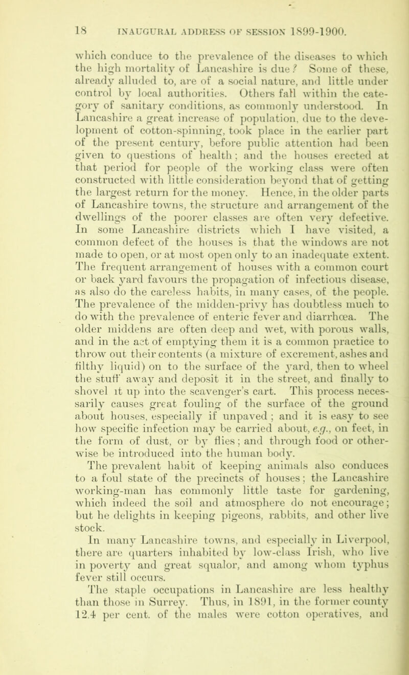 which conduce to the prevalence of the diseases to which the high mortality of Lancashire is due ? Some of these, already alluded to, are of a social nature, and little under control by local authorities. Others fall within the cate- gory of sanitary conditions, as commonly understood. In Lancashire a great increase of population, due to the deve- lopment of cotton-spinning, took place in the earlier part of the present century, before public attention had been given to questions of health; and the houses erected at that period for people of the working class were often constructed with little consideration beyond that of getting the largest return for the money. Hence, in the older parts of Lancashire towns, the structure and arrangement of the dwellings of the poorer classes are often very defective. In some Lancashire districts which I have visited, a common defect of the houses is that the windows are not made to open, or at most open only to an inadequate extent. The frequent arrangement of houses with a common court or back yard favours the propagation of infectious disease, as also do the careless habits, in many cases, of the people. The prevalence of the midden-privy has doubtless much to do with the prevalence of enteric fever and diarrhoea. The older middens are often deep and wet, with porous walls, and in the act of emptying them it is a common practice to throw out their contents (a mixture of excrement, ashes and filthy liquid) on to the surface of the yard, then to wheel the stuff' away and deposit it in the street, and finally to shovel it up into the scavenger’s cart. This process neces- sarily causes great fouling of the surface of the ground about houses, especially if unpaved ; and it is easy to see how specific infection may be carried about, e.g., on feet, in the form of dust, or by flies; and through food or other- wise be introduced into the human body. The prevalent habit of keeping animals also conduces to a foul state of the precincts of houses; the Lancashire working-man has commonly little taste for gardening, which indeed the soil and atmosphere do not encourage; but he delights in keeping pigeons, rabbits, and other live stock. In many Lancashire towns, and especially in Liverpool, there are quarters inhabited by low-class Irish, who live in poverty and great squalor, and among whom typhus fever still occurs. The staple occupations in Lancashire are less healthy than those in Surrey. Thus, in 1891, in the former county 12.4 per cent, of the males were cotton operatives, and