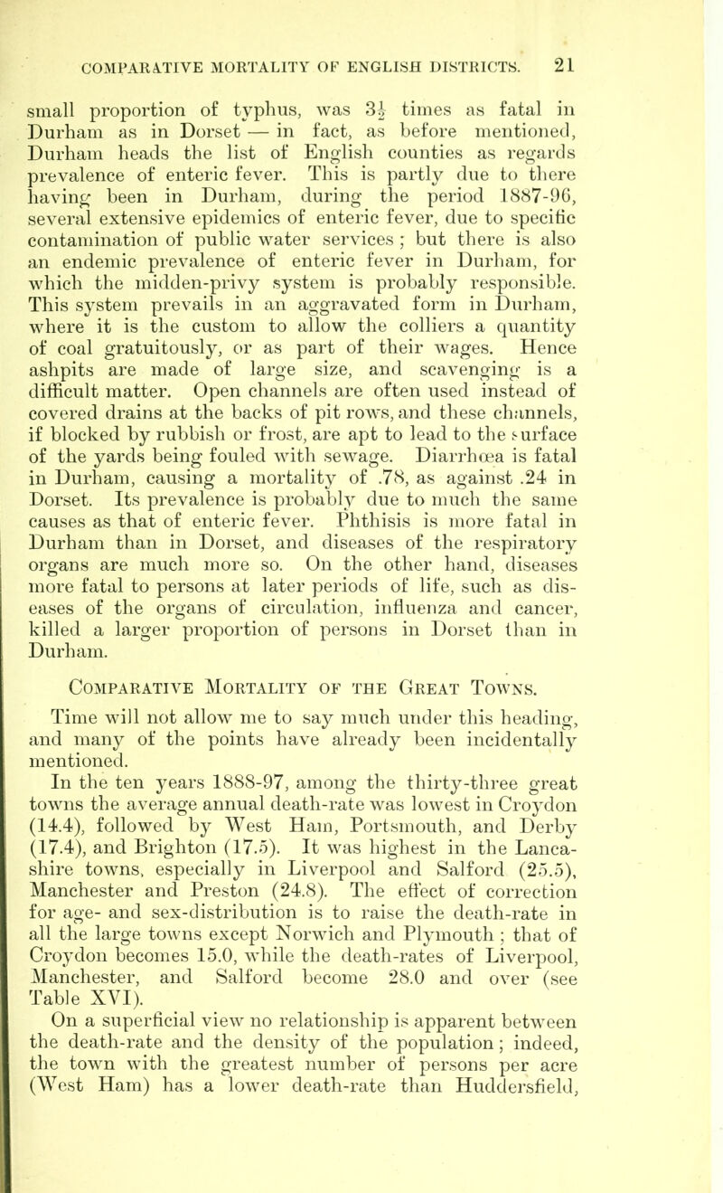 small proportion of typhus, was 3| times as fatal in Durham as in Dorset — in fact, as before mentioned, Durham heads the list of English counties as regards prevalence of enteric fever. This is partly due to there having been in Durham, during the period 1887-96, several extensive epidemics of enteric fever, due to specific contamination of public water services ; but there is also an endemic prevalence of enteric fever in Durham, for which the midden-privy system is probably responsible. This system prevails in an aggravated form in Durham, where it is the custom to allow the colliers a quantity of coal gratuitously, or as part of their wages. Hence ashpits are made of large size, and scavenging is a difficult matter. Open channels are often used instead of covered drains at the backs of pit rows, and these channels, if blocked by rubbish or frost, are apt to lead to the surface of the yards being fouled with sewage. Diarrhoea is fatal in Durham, causing a mortality of .78, as against .24 in Dorset. Its prevalence is probably due to much the same causes as that of enteric fever. Phthisis is more fatal in Durham than in Dorset, and diseases of the respiratory organs are much more so. On the other hand, diseases more fatal to persons at later periods of life, such as dis- eases of the organs of circulation, influenza and cancer, killed a larger proportion of persons in Dorset than in Durham. Comparative Mortality of the Great Towns. Time will not allow me to say much under this heading, and many of the points have already been incidentally mentioned. In the ten years 1888-97, among the thirty-three great towns the average annual death-rate was lowest in Croydon (14.4) , followed by West Ham, Portsmouth, and Derby (17.4) , and Brighton (17.5). It was highest in the Lanca- shire towns, especially in Liverpool and Salford (25.5), Manchester and Preston (24.8). The effect of correction for age- and sex-distribution is to raise the death-rate in all the large towns except Norwich and Plymouth ; that of Croydon becomes 15.0, while the death-rates of Liverpool, Manchester, and Salford become 28.0 and over (see Table XYI). On a superficial view no relationship is apparent between the death-rate and the density of the population; indeed, the town with the greatest number of persons per acre (West Ham) has a lower death-rate than Huddersfield,