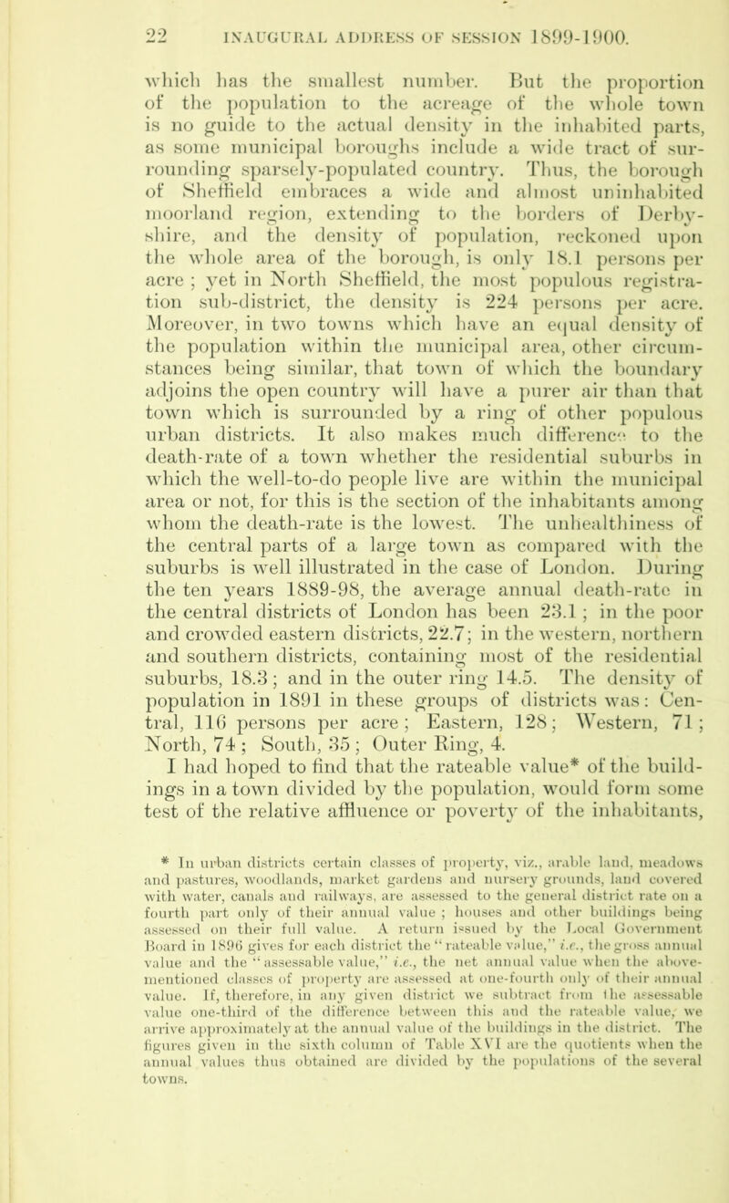 which lias the smallest number. But the proportion of the population to the acreage of the whole town is no guide to the actual density in the inhabited parts, as some municipal boroughs include a wide tract of sur- rounding sparsely-populated country. Thus, the borough of Sheffield embraces a wide and almost uninhabited moorland region, extending to the borders of Derby- shire, and the density of population, reckoned upon the whole area of the borough, is only 18.1 persons per acre ; yet in North Sheffield, the most populous registra- tion sub-district, the density is 224 persons per acre. Moreover, in two towns which have an equal density of the population within the municipal area, other circum- stances being similar, that town of which the boundary adjoins the open country will have a purer air than that town which is surrounded by a ring of other populous urban districts. It also makes much difference to the death-rate of a town whether the residential suburbs in which the well-to-do people live are within the municipal area or not, for this is the section of the inhabitants among whom the death-rate is the lowest. The unhealthiness of the central parts of a large town as compared with the suburbs is well illustrated in the case of London. During the ten years 1889-98, the average annual death-rate in the central districts of London has been 23.1; in the poor and crowded eastern districts, 22.7; in the western, northern and southern districts, containing most of the residential suburbs, 18.3; and in the outer ring 14.5. The density of population in 1891 in these groups of districts was: Cen- tral, 116 persons per acre; Eastern, 128; Western, 71; North, 74 ; South, 35 ; Outer Ring, 4. I had hoped to find that the rateable value* of the build- ings in a town divided by the population, would form some test of the relative affluence or poverty of the inhabitants, * In urban districts certain classes of property, viz., arable laud, meadows and pastures, woodlands, market gardeus and nursery grounds, laud covered with water, canals and railways, are assessed to the general district rate on a fourth part only of their annual value ; houses and other buildings being assessed on their full value. A return issued by the Local Government Board in 1896 gives for each district the “rateable value,” t.e., the gross annual value and the “assessable value,” i.e., the net annual value when the above- mentioned classes of property are assessed at one-fourth only of their annual value. If, therefore, in any given district we subtract from ilie assessable value one-third of the difference between this and the rateable value, we arrive approximately at the annual value of the buildings in the district. The figures given in the sixth column of Table XVI are the quotients when the annual values thus obtained are divided by the populations of the several towns.
