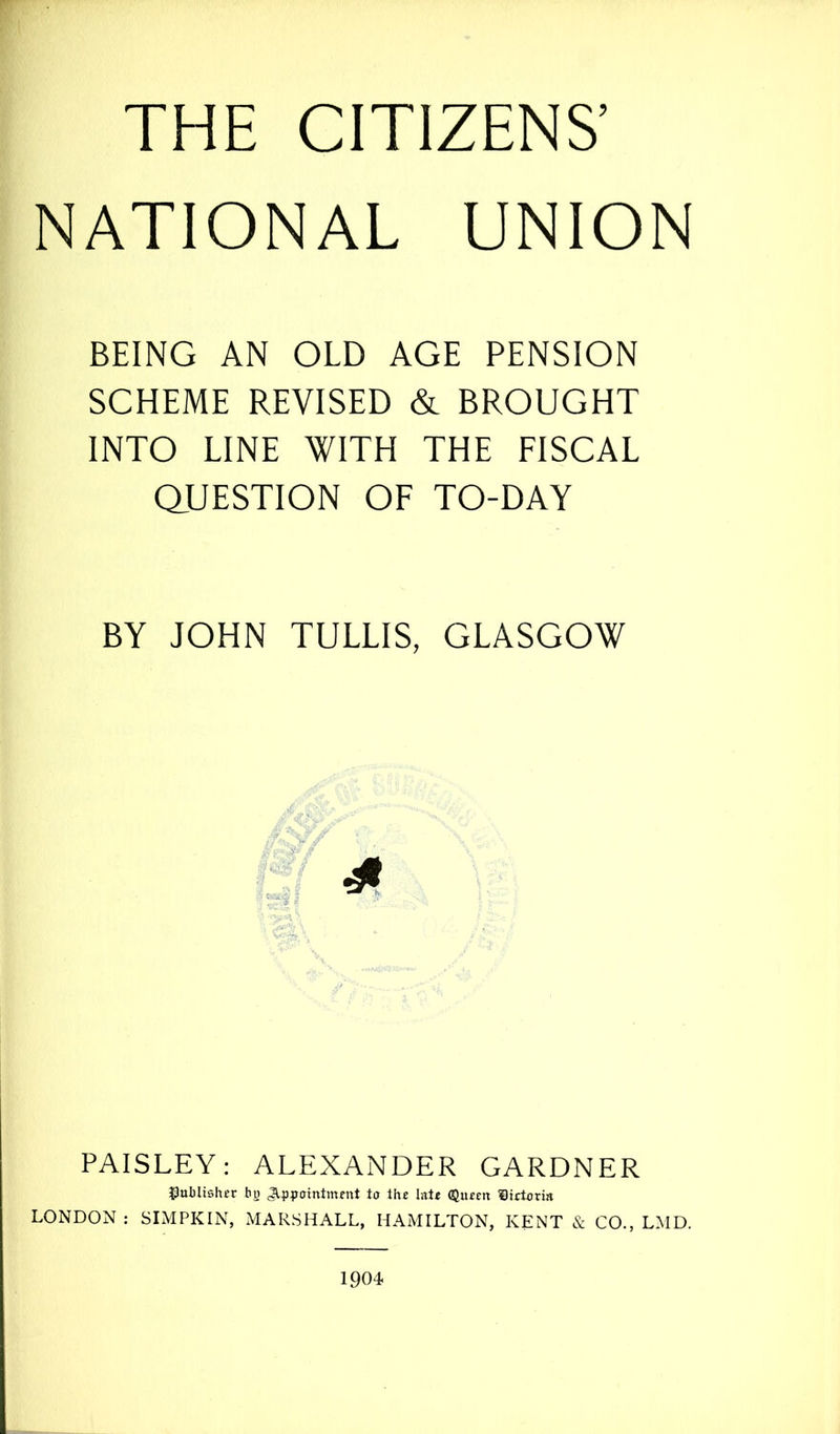 NATIONAL UNION BEING AN OLD AGE PENSION SCHEME REVISED & BROUGHT INTO LINE WITH THE FISCAL QUESTION OF TO-DAY BY JOHN TULLIS, GLASGOW PAISLEY: ALEXANDER GARDNER publisher bo Appointment to the late Queen ®ietoria LONDON : SIMPKIN, MARSHALL, HAMILTON, KENT & CO., LMD. 1904
