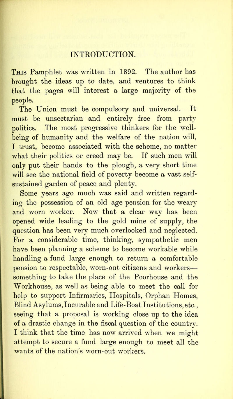 INTRODUCTION. This Pamphlet was written in 1892. The author has brought the ideas up to date, and ventures to think that the pages will interest a large majority of the people. The Union must be compulsory and universal. It must be unsectarian and entirely free from party politics. The most progressive thinkers for the well- being of humanity and the welfare of the nation will, I trust, become associated with the scheme, no matter what their politics or creed may be. If such men will only put their hands to the plough, a very short time will see the national field of poverty become a vast self- sustained garden of peace and plenty. Some years ago much was said and written regard- ing the possession of an old age pension for the weary and worn worker. Now that a clear way has been opened wide leading to the gold mine of supply, the question has been very much overlooked and neglected. For a considerable time, thinking, sympathetic men have been planning a scheme to become workable while handling a fund large enough to return a comfortable pension to respectable, worn-out citizens and workers— something to take the place of the Poorhouse and the Workhouse, as well as being able to meet the call for help to support Infirmaries, Hospitals, Orphan Homes, Blind Asylums,Incurable and Life-Boat Institutions,etc., seeing that a proposal is working close up to the idea of a drastic change in the fiscal question of the country. I think that the time has now arrived when we might attempt to secure a fund large enough to meet all the wants of the nation’s worn-out workers.