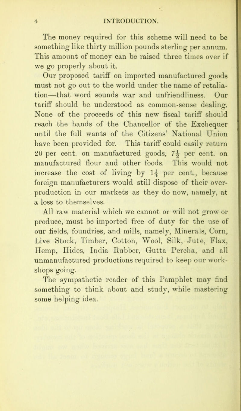 The money required for this scheme will need to be something like thirty million pounds sterling per annum. This amount of money can be raised three times over if we go properly about it. Our proposed tariff on imported manufactured goods must not go out to the world under the name of retalia- tion—that word sounds war and unfriendliness. Our tariff should be understood as common-sense dealing. None of the proceeds of this new fiscal tariff should reach the hands of the Chancellor of the Exchequer until the full wants of the Citizens’ National Union have been provided for. This tariff could easily return 20 per cent, on manufactured goods, 7^ per cent, on manufactured flour and other foods. This would not increase the cost of living by 1^ per cent., because foreign manufacturers would still dispose of their over- production in our markets as they do now, namely, at a loss to themselves. All raw material which we cannot or will not grow or produce, must be imported free of duty for the use of our fields, foundries, and mills, namely, Minerals, Corn, Live Stock, Timber, Cotton, Wool, Silk, Jute, Flax, Hemp, Hides, India Rubber, Gutta Percha, and all unmanufactured productions required to keep our work- shops going. The sympathetic reader of this Pamphlet may find something to think about and study, while mastering some helping idea.