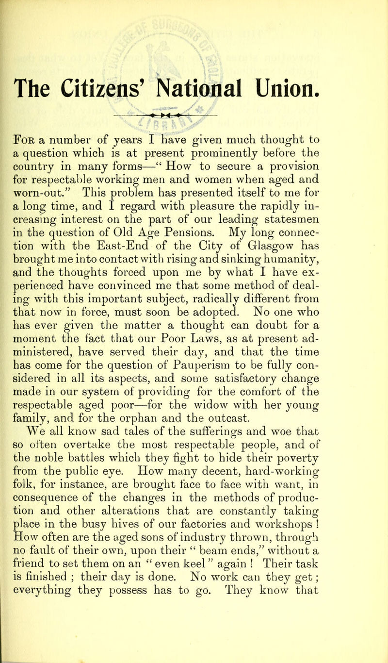 The Citizens’ National Union. ■-» ►«.«♦» ■—— For a number of years I have given much thought to a question which is at present prominently before the country in many forms—“ How to secure a provision for respectable working men and women when aged and worn-out.” This problem has presented itself to me for a long time, and I regard with pleasure the rapidly in- creasing interest on the part of our leading statesmen in the question of Old Age Pensions. My long connec- tion with the East-End of the City of Glasgow has brought me into contact with rising and sinking humanity, and the thoughts forced upon me by what I have ex- perienced have convinced me that some method of deal- ing with this important subject, radically different from that now in force, must soon be adopted. No one who has ever given the matter a thought can doubt for a moment the fact that our Poor Laws, as at present ad- ministered, have served their day, and that the time has come for the question of Pauperism to be fully con- sidered in all its aspects, and some satisfactory change made in our system of providing for the comfort of the respectable aged poor—for the widow with her young family, and for the orphan and the outcast. We all know sad tales of the sufferings and woe that so often overtake the most respectable people, and of the noble battles which they fight to hide their poverty from the public eye. How many decent, hard-working folk, for instance, are brought face to face with want, in consequence of the changes in the methods of produc- tion and other alterations that are constantly taking place in the busy hives of our factories and workshops 1 How often are the aged sons of industry thrown, through no fault of their own, upon their “ beam ends,” without a friend to set them on an “ even keel ” again ! Their task is finished ; their day is done. No work can they get; everything they possess has to go. They know that