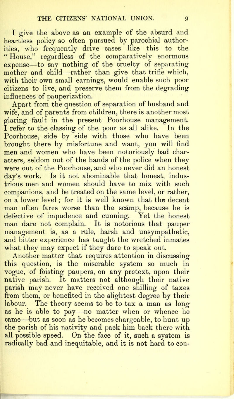 I give the above as an example of the absurd and heartless policy so often pursued by parochial author- ities, who frequently drive cases like this to the “ House,” regardless of the comparatively enormous expense—to say nothing of the cruelty of separating mother and child—rather than give that trifle which, with their own small earnings, would enable such poor citizens to live, and preserve them from the degrading influences of pauperization. Apart from the question of separation of husband and wife, and of parents from children, there is another most glaring fault in the present Poorhouse management. I refer to the classing of the poor as all alike. In the Poorhouse, side by side with those who have been brought there by misfortune and want, you will find men and women who have been notoriously bad char- acters, seldom out of the hands of the police when they were out of the Poorhouse, and who never did an honest day’s work. Is it not abominable that honest, indus- trious men and women should have to mix with such companions, and be treated on the same level, or rather, on a lower level; for it is well known that the decent man often fares worse than the scamp, because he is defective of impudence and cunning. Yet the honest man dare not complain. It is notorious that pauper management is, as a rule, harsh and unsympathetic, and bitter experience has taught the wretched inmates what they may expect if they dare to speak out. Another matter that requires attention in discussing this question, is the miserable system so much in vogue, of foisting paupers, on any pretext, upon their native parish. It matters not although their native parish may never have received one shilling of taxes from them, or benefited in the slightest degree by their labour. The theory seems to be to tax a man as long as he is able to pay—no matter when or whence he came—but as soon as he becomes chargeable, to hunt up the parish of his nativity and pack him back there with all possible speed. On the face of it, such a system is radically bad and inequitable, and it is not hard to con-