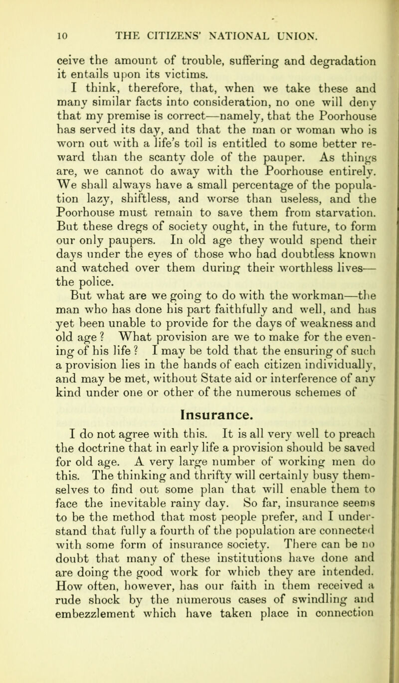 ceive the amount of trouble, suffering and degradation it entails upon its victims. I think, therefore, that, when we take these and many similar facts into consideration, no one will deny that my premise is correct—namely, that the Poorhouse has served its day, and that the man or woman who is worn out with a life’s toil is entitled to some better re- ward than the scanty dole of the pauper. As things are, we cannot do away with the Poorhouse entirely. We shall always have a small percentage of the popula- tion lazy, shiftless, and worse than useless, and the Poorhouse must remain to save them from starvation. But these dregs of society ought, in the future, to form our only paupers. In old age they would spend their days under the eyes of those who had doubtless known and watched over them during their worthless lives— the police. But what are we going to do with the workman—the man who has done his part faithfully and well, and has yet been unable to provide for the days of weakness and old age ? What provision are we to make for the even- ing of his life ? I may be told that the ensuring of such a provision lies in the hands of each citizen individually, and may be met, without State aid or interference of any kind under one or other of the numerous schemes of Insurance. I do not agree with this. It is all very well to preach the doctrine that in early life a provision should be saved for old age. A very large number of working men do this. The thinking and thrifty will certainly busy them- selves to find out some plan that will enable them to face the inevitable rainy day. So far, insurance seems to be the method that most people prefer, and I under- stand that fully a fourth of the population are connected with some form of insurance society. There can be no doubt that many of these institutions have done and are doing the good work for which they are intended. How often, however, has our faith in them received a rude shock by the numerous cases of swindling and embezzlement which have taken place in connection