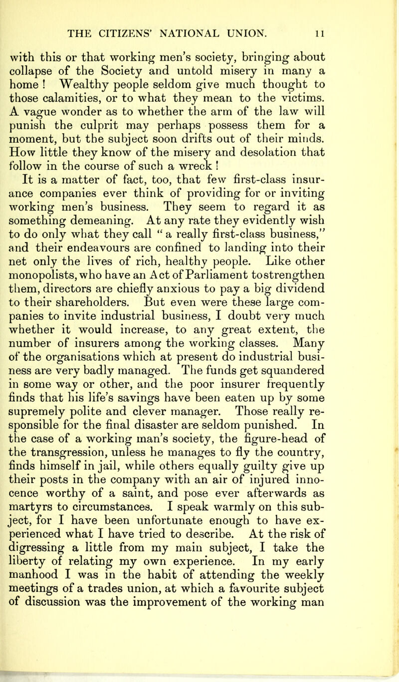 with this or that working men’s society, bringing about collapse of the Society and untold misery in many a home ! Wealthy people seldom give much thought to those calamities, or to what they mean to the victims. A vague wonder as to whether the arm of the law will punish the culprit may perhaps possess them for a moment, but the subject soon drifts out of their minds. How little they know of the misery and desolation that follow in the course of such a wreck ! It is a matter of fact, too, that few first-class insur- ance companies ever think of providing for or inviting working men’s business. They seem to regard it as something demeaning. At any rate they evidently wish to do only what they call “ a really first-class business,” and their endeavours are confined to landing into their net only the lives of rich, healthy people. Like other monopolists, who have an Act of Parliament tostrengthen them, directors are chiefly anxious to pay a big dividend to their shareholders. But even were these large com- panies to invite industrial business, I doubt very much whether it would increase, to any great extent, the number of insurers among the working classes. Many of the organisations which at present do industrial busi- ness are very badly managed. The funds get squandered in some way or other, and the poor insurer frequently finds that his life’s savings have been eaten up by some supremely polite and clever manager. Those really re- sponsible for the final disaster are seldom punished. In the case of a working man’s society, the figure-head of the transgression, unless he manages to fly the country, finds himself in jail, while others equally guilty give up their posts in the company with an air of injured inno- cence worthy of a saint, and pose ever afterwards as martyrs to circumstances. I speak warmly on this sub- ject, for I have been unfortunate enough to have ex- perienced what I have tried to describe. At the risk of digressing a little from my main subject, I take the liberty of relating my own experience. In my early manhood I was in the habit of attending the weekly meetings of a trades union, at which a favourite subject of discussion was the improvement of the working man