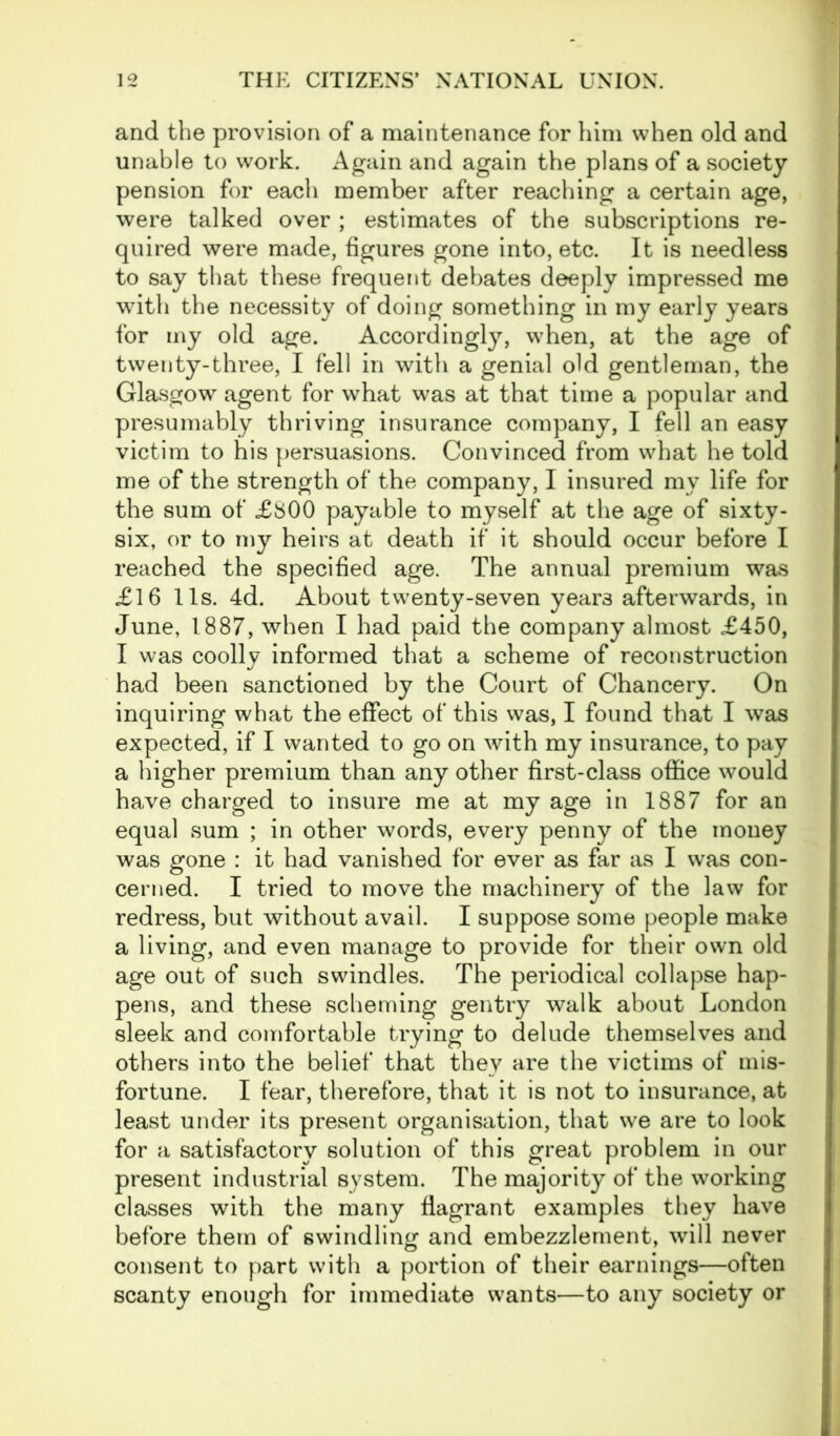 and the provision of a maintenance for him when old and unable to work. Again and again the plans of a society pension for each member after reaching a certain age, were talked over ; estimates of the subscriptions re- quired were made, figures gone into, etc. It is needless to say that these frequent debates deeply impressed me with the necessity of doing something in my early years for my old age. Accordingly, when, at the age of twenty-three, I fell in with a genial old gentleman, the Glasgow agent for what was at that time a popular and presumably thriving insurance company, I fell an easy victim to his persuasions. Convinced from what he told me of the strength of the company, I insured my life for the sum of £800 payable to myself at the age of sixty- six, or to my heirs at death if it should occur before I reached the specified age. The annual premium was £16 11s. 4d. About twenty-seven year3 afterwards, in June, 1887, when I had paid the company almost £450, I was coolly informed that a scheme of reconstruction had been sanctioned by the Court of Chancery. On inquiring what the effect of this was, I found that I was expected, if I wanted to go on with my insurance, to pay a higher premium than any other first-class office would have charged to insure me at my age in 1887 for an equal sum ; in other words, every penny of the money was gone : it had vanished for ever as far as I was con- cerned. I tried to move the machinery of the law for redress, but without avail. I suppose some people make a living, and even manage to provide for their own old age out of such swindles. The periodical collapse hap- pens, and these scheming gentry walk about London sleek and comfortable trying to delude themselves and others into the belief that they are the victims of mis- fortune. I fear, therefore, that it is not to insurance, at least under its present organisation, that we are to look for a satisfactory solution of this great problem in our present industrial system. The majority of the working classes with the many flagrant examples they have before them of swindling and embezzlement, will never consent to part with a portion of their earnings—often scanty enough for immediate wants—to any society or