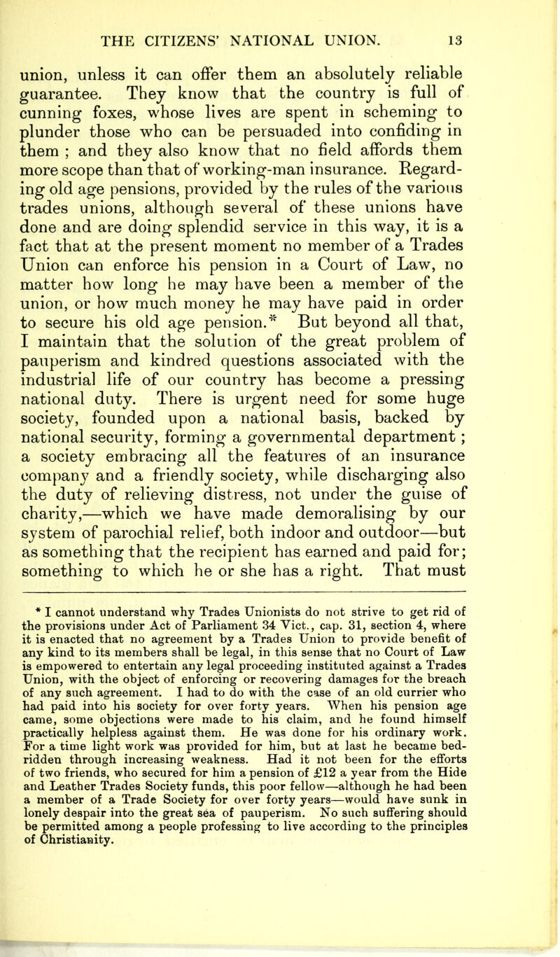 union, unless it can offer them an absolutely reliable guarantee. They know that the country is full of cunning foxes, whose lives are spent in scheming to plunder those who can be persuaded into confiding in them ; and they also know that no field affords them more scope than that of working-man insurance. Regard- ing old age pensions, provided by the rules of the various trades unions, although several of these unions have done and are doing splendid service in this way, it is a fact that at the present moment no member of a Trades Union can enforce his pension in a Court of Law, no matter how long he may have been a member of the union, or how much money he may have paid in order to secure his old age pension.4' But beyond all that, I maintain that the solution of the great problem of pauperism and kindred questions associated with the industrial life of our country has become a pressing national duty. There is urgent need for some huge society, founded upon a national basis, backed by national security, forming a governmental department; a society embracing all the features of an insurance company and a friendly society, while discharging also the duty of relieving distress, not under the guise of charity,—which we have made demoralising by our system of parochial relief, both indoor and outdoor—but as something that the recipient has earned and paid for; something to which he or she has a right. That must * I cannot understand why Trades Unionists do not strive to get rid of the provisions under Act of Parliament 34 Viet., cap. 31, section 4, where it is enacted that no agreement by a Trades Union to provide benefit of any kind to its members shall be legal, in this sense that no Court of Law is empowered to entertain any legal proceeding instituted against a Trades Union, with the object of enforcing or recovering damages for the breach of any such agreement. I had to do with the case of an old currier who had paid into his society for over forty years. When his pension age came, some objections were made to his claim, and he found himself practically helpless against them. He was done for his ordinary work. For a time light work was provided for him, but at last he became bed- ridden through increasing weakness. Had it not been for the efforts of two friends, who secured for him a pension of £12 a year from the Hide and Leather Trades Society funds, this poor fellow—although he had been a member of a Trade Society for over forty years—would have sunk in lonely despair into the great sea of pauperism. No such suffering should be permitted among a people professing to live according to the principles of Christianity.