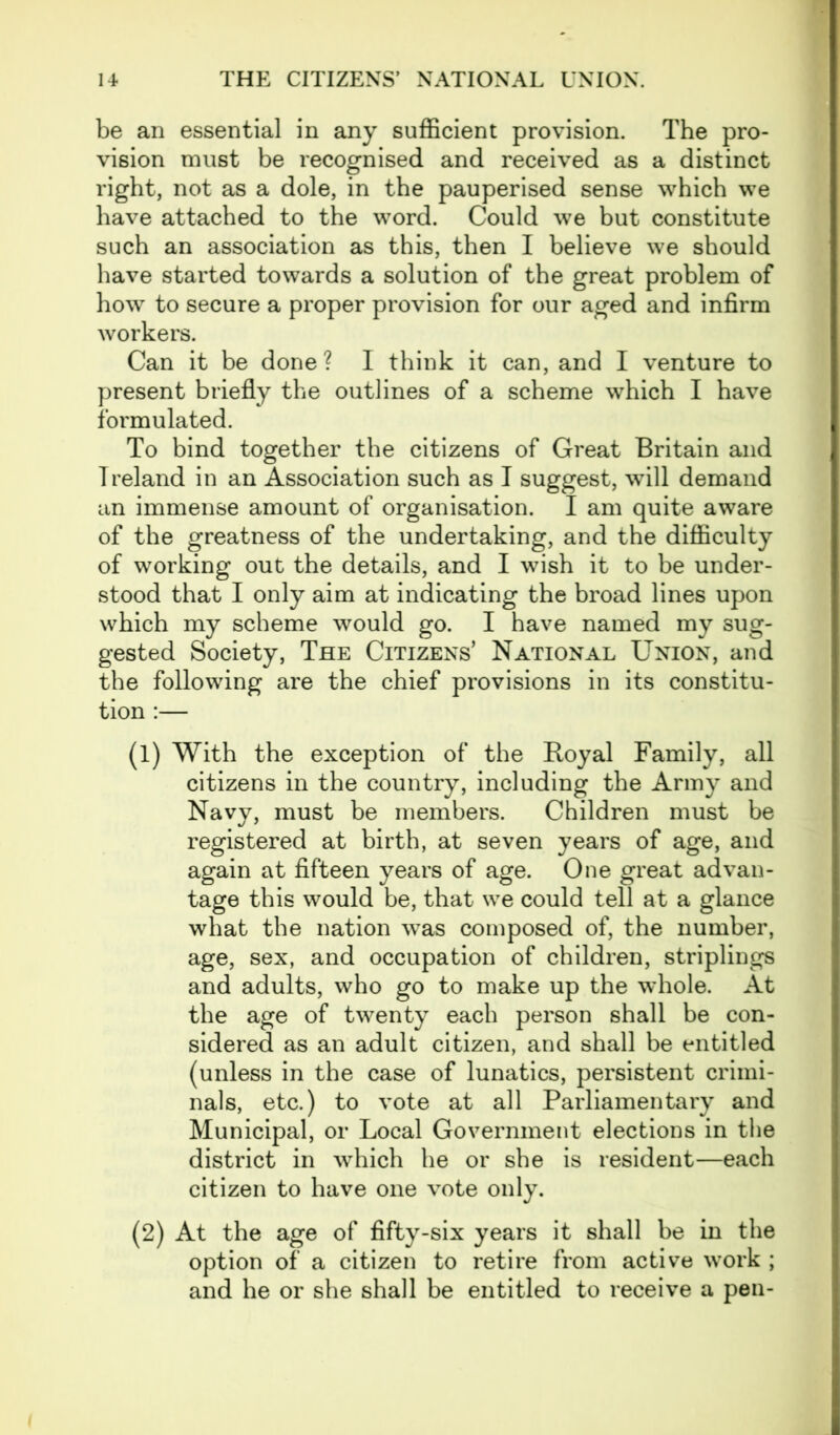 be an essential in any sufficient provision. The pro- vision must be recognised and received as a distinct right, not as a dole, in the pauperised sense which we have attached to the word. Could we but constitute such an association as this, then I believe we should have started towards a solution of the great problem of how to secure a proper provision for our aged and infirm workers. Can it be done? I think it can, and I venture to present briefly the outlines of a scheme which I have formulated. To bind together the citizens of Great Britain and Ireland in an Association such as I suggest, will demand an immense amount of organisation. I am quite aware of the greatness of the undertaking, and the difficulty of working out the details, and I wish it to be under- stood that I only aim at indicating the broad lines upon which my scheme would go. I have named my sug- gested Society, The Citizens’ National Union, and the following are the chief provisions in its constitu- tion :— (1) With the exception of the Royal Family, all citizens in the country, including the Army and Navy, must be members. Children must be registered at birth, at seven years of age, and again at fifteen years of age. One great advan- tage this would be, that we could tell at a glance what the nation was composed of, the number, age, sex, and occupation of children, striplings and adults, who go to make up the wdiole. At the age of twenty each person shall be con- sidered as an adult citizen, and shall be entitled (unless in the case of lunatics, persistent crimi- nals, etc.) to vote at all Parliamentary and Municipal, or Local Government elections in the district in which he or she is resident—each citizen to have one vote only. (2) At the age of fifty-six years it shall be in the option of a citizen to retire from active work ; and he or she shall be entitled to receive a pen-