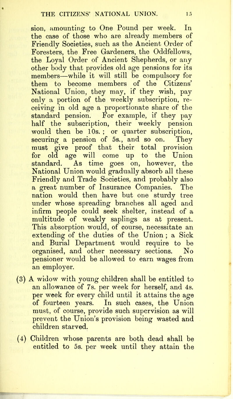 sion, amounting to One Pound per week. In the case of those who are already members of Friendly Societies, such as the Ancient Order of Foresters, the Free Gardeners, the Oddfellows, the Loyal Order of Ancient Shepherds, or any other body that provides old age pensions for its members—while it will still be compulsory for them to become members of the Citizens’ National Union, they may, if they wish, pay only a portion of the weekly subscription, re- ceiving in old age a proportionate share of the standard pension. For example, if they pay half the subscription, their weekly pension would then be 10s. ; or quarter subscription, securing a pension of 5s., and so on. They must give proof that their total provision for old age will come up to the Union standard. As time goes on, however, the National Union would gradually absorb all these Friendly and Trade Societies, and probably also a great number of Insurance Companies. The nation would then have but one sturdy tree under whose spreading branches all aged and infirm people could seek shelter, instead of a multitude of weakly saplings as at present. This absorption would, of course, necessitate an extending of the duties of the Union ; a Sick and Burial Department would require to be organised, and other necessary sections. No pensioner would be allowed to earn wages from an employer. (3) A widow with young children shall be entitled to an allowance of 7s. per week for herself, and 4s. per week for every child until it attains the age of fourteen years. In such cases, the Union must, of course, provide such supervision as will prevent the Union’s provision being wasted and children starved. (4) Children whose parents are both dead shall be entitled to 5s. per week until they attain the