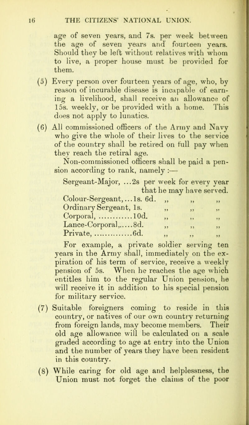 age of seven years, and 7s. per week between the age of seven years and fourteen years. Should they be left without relatives with whom to live, a proper house must be provided for them. (5) Every person over fourteen years of age, who, by reason of incurable disease is incapable of earn- ing a livelihood, shall receive an allowance of 15s. weekly, or be provided with a home. This does not apply to lunatics. (6) All commissioned officers of the Army and Navy who give the whole of their lives to the service of the country shall be retired on full pay when they reach the retiral age. Non-commissioned officers shall be paid a pen- sion according to rank, namely :— Sergeant-Major, ...2s per week for every year that he may have served. Colour-Sergeant, ...Is. 6d. ,, „ „ Ordinary Sergeant, Is. ,, „ „ Corporal, lOd. ,, ,, „ Lance-Corporal, 8d. ,, ,, ,, Private, 6d. ,, ,, ,, For example, a private soldier serving ten years in the Army shall, immediately on the ex- piration of his term of service, receive a weekly pension of 5s. When he reaches the age which entitles him to the regular Union pension, he will receive it in addition to his special pension for military service. (7) Suitable foreigners coming to reside in this country, or natives of our own country returning from foreign lands, may become members. Their old age allowance will be calculated on a scale graded according to age at entry into the Union and the number of years they have been resident in this country. (8) While caring for old age and helplessness, the Union must not forget the claims of the poor