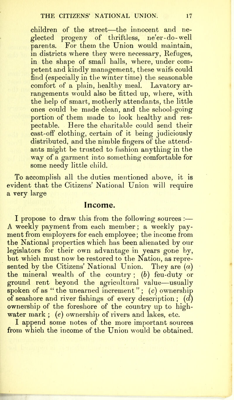 children of the street—the innocent and ne- glected progeny of thriftless, ne’er-do-well parents. For them the Union would maintain, in districts where they were necessary, Refuges, in the shape of small halls, where, under com- petent and kindly management, these waifs could find (especially in the winter time) the seasonable comfort of a plain, healthy meal. Lavatory ar- rangements would also be fitted up, where, with the help of smart, motherly attendants, the little ones could be made clean, and the school-going portion of them made to look healthy and res- pectable. Here the charitable could send their cast-off clothing, certain of it being judiciously distributed, and the nimble fingers of the attend- ants might be trusted to fashion anything in the way of a garment into something comfortable for some needy little child. To accomplish all the duties mentioned above, it is evident that the Citizens’ National Union will require a very large Income. I propose to draw this from the following sources :— A weekly payment from each member; a weekly pay- ment from employers for each employee; the income from the National properties which has been alienated by our legislators for their own advantage in years gone by, but which must now be restored to the Nation, as repre- sented by the Citizens’ National Union. They are (a) the mineral wealth of the country ; (6) feu-duty or ground rent beyond the agricultural value—usually spoken of as “ the unearned increment ” ; (c) ownership of seashore and river fishings of every description ; (d) ownership of the foreshore of the country up to high- water mark ; (e) ownership of rivers and lakes, etc. I append some notes of the more important sources from which the income of the Union would be obtained.