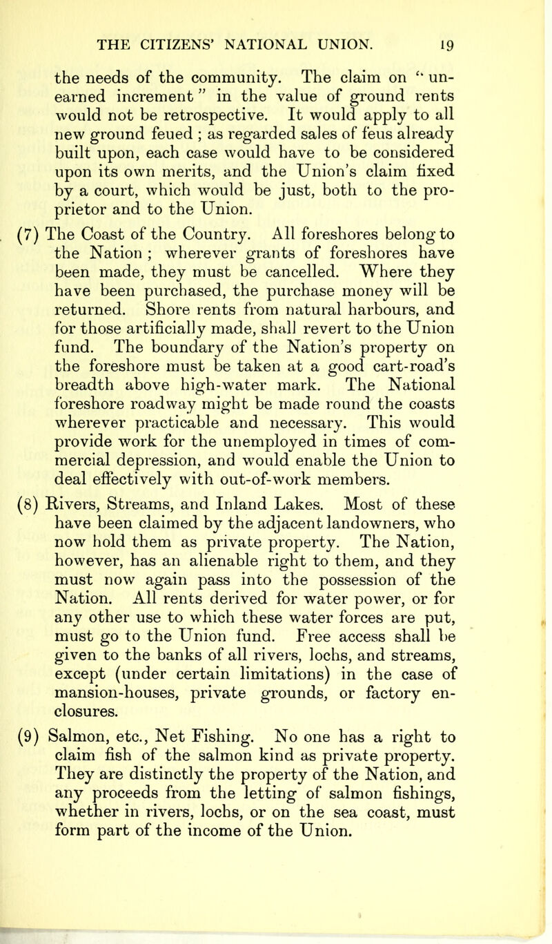 the needs of the community. The claim on ‘k un- earned increment ” in the value of ground rents would not be retrospective. It would apply to all new ground feued ; as regarded sales of feus already built upon, each case would have to be considered upon its own merits, and the Union’s claim fixed by a court, which would be just, both to the pro- prietor and to the Union. (7) The Coast of the Country. All foreshores belong to the Nation ; wherever grants of foreshores have been made, they must be cancelled. Where they have been purchased, the purchase money will be returned. Shore rents from natural harbours, and for those artificially made, shall revert to the Union fund. The boundary of the Nation’s property on the foreshore must be taken at a good cart-road’s breadth above high-water mark. The National foreshore roadway might be made round the coasts wherever practicable and necessary. This would provide work for the unemployed in times of com- mercial depression, and would enable the Union to deal effectively with out-of-work members. (8) Rivers, Streams, and Inland Lakes. Most of these have been claimed by the adjacent landowners, who now hold them as private property. The Nation, however, has an alienable right to them, and they must now again pass into the possession of the Nation. All rents derived for water power, or for any other use to which these water forces are put, must go to the Union fund. Free access shall be given to the banks of all rivers, lochs, and streams, except (under certain limitations) in the case of mansion-houses, private grounds, or factory en- closures. (9) Salmon, etc., Net Fishing. No one has a right to claim fish of the salmon kind as private property. They are distinctly the property of the Nation, and any proceeds from the letting of salmon fishings, whether in rivers, lochs, or on the sea coast, must form part of the income of the Union.