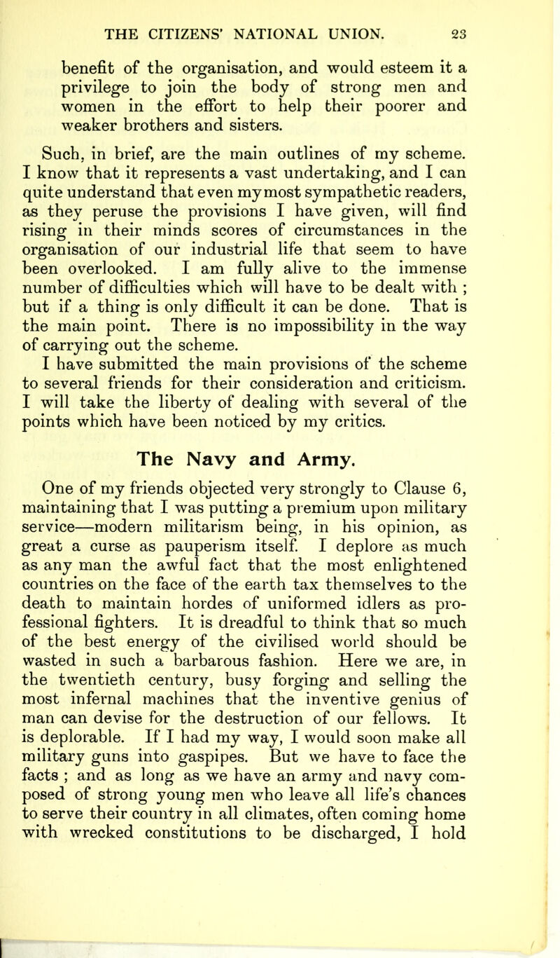 benefit of the organisation, and would esteem it a privilege to join the body of strong men and women in the effort to help their poorer and weaker brothers and sisters. Such, in brief, are the main outlines of my scheme. I know that it represents a vast undertaking, and I can quite understand that even my most sympathetic readers, as they peruse the provisions I have given, will find rising in their minds scores of circumstances in the organisation of our industrial life that seem to have been overlooked. I am fully alive to the immense number of difficulties which will have to be dealt with ; but if a thing is only difficult it can be done. That is the main point. There is no impossibility in the way of carrying out the scheme. I have submitted the main provisions of the scheme to several friends for their consideration and criticism. I will take the liberty of dealing with several of the points which have been noticed by my critics. The Navy and Army. One of my friends objected very strongly to Clause 6, maintaining that I was putting a premium upon military service—modern militarism being, in his opinion, as great a curse as pauperism itself. I deplore as much as any man the awful fact that the most enlightened countries on the face of the earth tax themselves to the death to maintain hordes of uniformed idlers as pro- fessional fighters. It is dreadful to think that so much of the best energy of the civilised world should be wasted in such a barbarous fashion. Here we are, in the twentieth century, busy forging and selling the most infernal machines that the inventive genius of man can devise for the destruction of our fellows. It is deplorable. If I had my way, I would soon make all military guns into gaspipes. But we have to face the facts ; and as long as we have an army and navy com- posed of strong young men who leave all life’s chances to serve their country in all climates, often coming home with wrecked constitutions to be discharged, I hold
