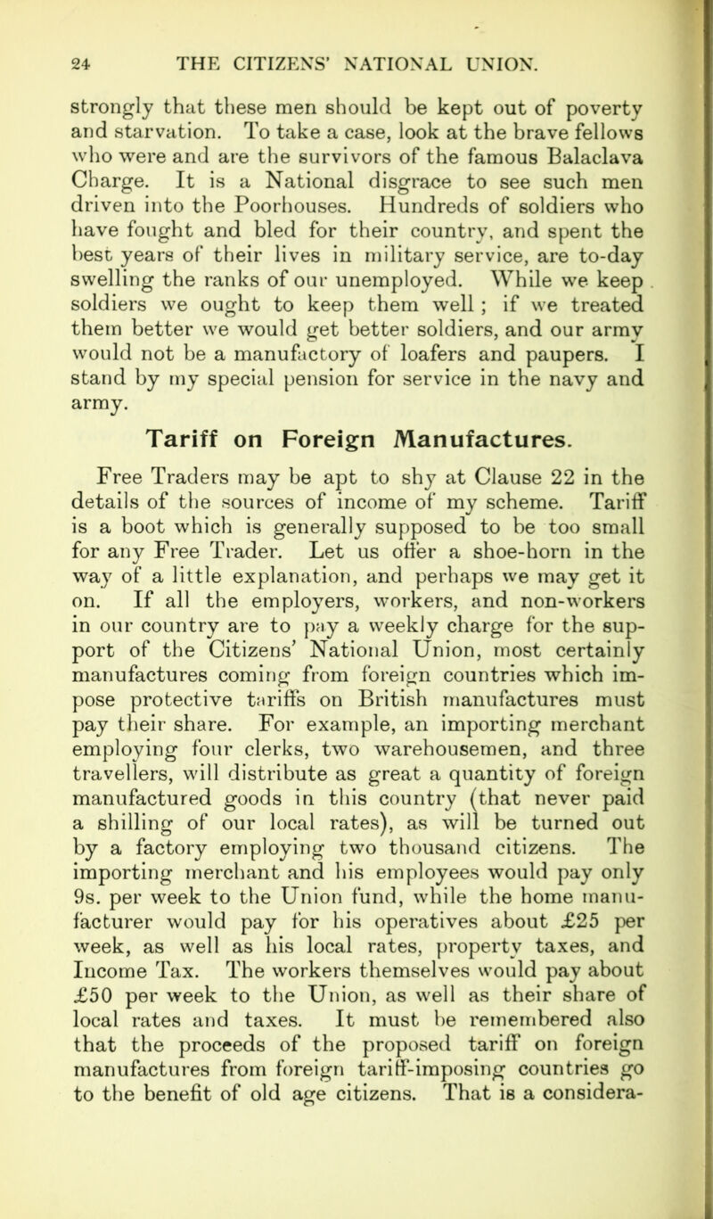 strongly that these men should be kept out of poverty and starvation. To take a case, look at the brave fellows who were and are the survivors of the famous Balaclava Charge. It is a National disgrace to see such men driven into the Poorhouses. Hundreds of soldiers who have fought and bled for their country, and spent the best years of their lives in military service, are to-day swelling the ranks of our unemployed. While we keep soldiers we ought to keep them well; if we treated them better we would get better soldiers, and our army would not be a manufactory of loafers and paupers. I stand by my special pension for service in the navy and army. Tariff on Foreign Manufactures. Free Traders may be apt to shy at Clause 22 in the details of the sources of income of my scheme. Tariff is a boot which is generally supposed to be too small for any Free Trader. Let us offer a shoe-horn in the way of a little explanation, and perhaps we may get it on. If all the employers, workers, and non-workers in our country are to pay a weekly charge for the sup- port of the Citizens' National Union, most certainly manufactures coming from foreign countries which im- pose protective tariffs on British manufactures must pay their share. For example, an importing merchant employing four clerks, two warehousemen, and three travellers, will distribute as great a quantity of foreign manufactured goods in this country (that never paid a shilling of our local rates), as will be turned out by a factory employing two thousand citizens. The importing merchant and his employees would pay only 9s. per week to the Union fund, while the home manu- facturer would pay for his operatives about £25 per week, as well as his local rates, property taxes, and Income Tax. The workers themselves would pay about £50 per week to the Union, as well as their share of local rates and taxes. It must he remembered also that the proceeds of the proposed tariff on foreign manufactures from foreign tariff-imposing countries go to the benefit of old age citizens. That is a considera-