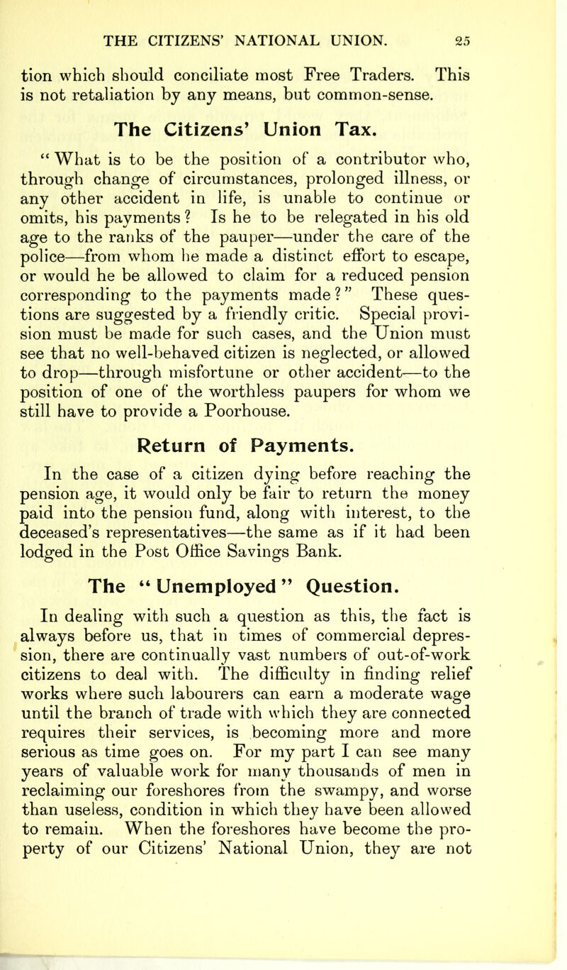 tion which should conciliate most Free Traders. This is not retaliation by any means, but common-sense. The Citizens’ Union Tax. “ What is to be the position of a contributor who, through change of circumstances, prolonged illness, or any other accident in life, is unable to continue or omits, his payments ? Is he to be relegated in his old age to the ranks of the pauper—under the care of the police—from whom he made a distinct effort to escape, or would he be allowed to claim for a reduced pension corresponding to the payments made ? ” These ques- tions are suggested by a friendly critic. Special provi- sion must be made for such cases, and the Union must see that no well-behaved citizen is neglected, or allowed to drop—through misfortune or other accident—to the position of one of the worthless paupers for whom we still have to provide a Poorhouse. Return of Payments. In the case of a citizen dying before reaching the pension age, it would only be fair to return the money paid into the pension fund, along with interest, to the deceased’s representatives—the same as if it had been lodged in the Post Office Savings Bank. The “ Unemployed ” Question. In dealing with such a question as this, the fact is always before us, that in times of commercial depres- sion, there are continually vast numbers of out-of-work citizens to deal with. The difficulty in finding relief works where such labourers can earn a moderate wage until the branch of trade with which they are connected requires their services, is becoming more and more serious as time goes on. For my part I can see many years of valuable work for many thousands of men in reclaiming our foreshores from the swampy, and worse than useless, condition in which they have been allowed to remain. When the foreshores have become the pro- perty of our Citizens’ National Union, they are not