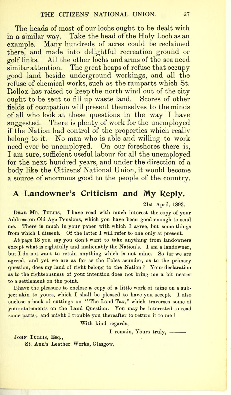 The heads of most of our lochs ought to be dealt with in a similar way. Take the head of the Holy Loch as an example. Many hundreds of acres could be reclaimed there, and made into delightful recreation ground or golf links. All the other lochs and arms of the sea need similar attention. The great heaps of refuse that occupy good land beside underground workings, and all the refuse of chemical works, such as the ramparts which St. Rollox has raised to keep the north wind out of the city ought to be sent to fill up waste land. Scores of other fields of occupation will present themsel ves to the minds of all who look at these questions in the way I have suggested. There is plenty of work for the unemployed if the Nation had control of the properties which really belong to it. No man who is able and willing to work need ever be unemployed. On our foreshores there is, I am sure, sufficient useful labour for all the unemployed for the next hundred years, and under the direction of a body like the Citizens’ National Union, it would become a source of enormous good to the people of the country. A Landowner’s Criticism and My Reply. 21st April, 1893. Dear Mr. Tullis,—I have read with much interest the copy of your Address on Old Age Pensions, which you have been good enough to send me. There is much in your paper with which I agree, but some things from which I dissent. Of the latter 1 will refer to one only at present. At page 18 you say you don’t want to take anything from landowners except what is rightfully and inalienably the Nation’s. I am a landowner, but I do not want to retain anything which is not mine. So far we are agreed, and yet we are as far as the Poles asunder, as to the primary question, does my land of right belong to the Nation ? Your declaration as to the righteousness of your intention does not bring me a bit nearer to a settlement on the point. T>have the pleasure to enclose a copy of a little work of mine on a sub- ject akin to yours, which I shall be pleased to have you accept. I also enclose a book of cuttings on “The Land Tax,” which traverses some of your statements on the Land Question. You may be interested to read some parts ; and might I trouble you thereafter to return it to me ? With kind regards, I remain, Yours truly, John Tullis, Esq., St. Ann’s Leather Works, Glasgow.