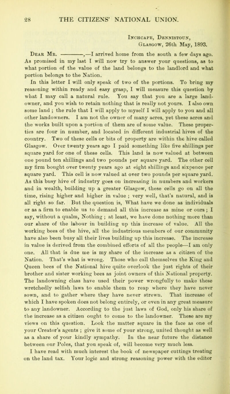 Inchcape, Dennistoun, Glasgow, 26th May, 1893. Dear Mr. ,—I arrived home from the south a few days ago. As promised in my last I will now try to answer your questions, as to what portion of the value of the land belongs to the landlord and what portion belongs to the Nation. In this letter I will only speak of two of the portions. To bring my reasoning within ready and easy grasp, I will measure this question by what I may call a natural rule. You say that you are a large land- owner, and you wish to retain nothing that is really not yours. I also own some land ; the rule that I will apply to myself I will apply to you and all other landowners. I am not the owner of many acres, yet these acres and the works built upon a portion of them are of some value. These proper- ties are four in number, and located in different industrial hives of the country. Two of these cells or bits of property are within the hive called Glasgow. Over twenty years ago I paid something like five shillings per square yard for one of these cells. This land is now valued at between one pound ten shillings and two pounds per square yard. The other cell my firm bought over twenty years ago at eight shillings and sixpence per square yard. This cell is now valued at over two pounds per square yard. As this busy hive of industry goes on increasing in numbers and workers and in wealth, building up a greater Glasgow, these cells go on all the time, rising higher and higher in value ; very well, that’s natural, and is all right so far. But the question is, What have we done as individuals or as a firm to enable us to demand all this increase as mine or ours ; I say, without a qualm, Nothing ; at least, we have done nothing more than our share of the labour in building up this increase of value. All the working bees of the hive, all the industrious members of our community have also been busy all their lives building up this increase. The increase in value is derived from the combined efforts of all the people—I am only one. All that is due me is my share of the increase as a citizen of the Nation. That’s what is wrong. Those who call themselves the King and Queen bees of the National hive quite overlook the just rights of their brother and sister working bees as joint owners of this National property. The landowning class have used their power wrongfully to make these wretchedly selfish laws to enable them to reap where they have never sown, and to gather where they have never strewn. That increase of which I have spoken does not belong entirely, or even in any great measure to any landowner. According to the just laws of God, only his share of the increase as a citizen ought to come to the landowner. These are my views on this question. Look the matter square in the face as one of your Creator’s agents ; give it some of your strong, united thought as well as a share of your kindly sympathy. In the near future the distance between our Poles, that you speak of, will become very much less. I have read with much interest the book of newspaper cuttings treating on the land tax. Your logic and strong reasoning power with the editor
