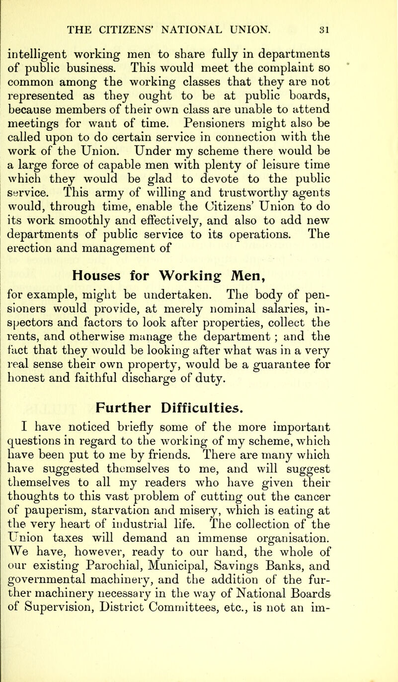 intelligent working men to share fully in departments of public business. This would meet the complaint so common among the working classes that they are not represented as they ought to be at public boards, because members of their own class are unable to attend meetings for want of time. Pensioners might also be called upon to do certain service in connection with the work of the Union. Under my scheme there would be a large force of capable men with plenty of leisure time which they would be glad to devote to the public service. This army of willing and trustworthy agents would, through time, enable the Citizens’ Union to do its work smoothly and effectively, and also to add new departments of public service to its operations. The erection and management of Houses for Working Men, for example, might be undertaken. The body of pen- sioners would provide, at merely nominal salaries, in- spectors and factors to look after properties, collect the rents, and otherwise manage the department ; and the fact that they would be looking after what was in a very real sense their own property, would be a guarantee for honest and faithful discharge of duty. Further Difficulties. I have noticed briefly some of the more important questions in regard to the working of my scheme, which have been put to me by friends. There are many which have suggested themselves to me, and will suggest themselves to all my readers who have given their thoughts to this vast problem of cutting out the cancer of pauperism, starvation and misery, which is eating at the very heart of industrial life. The collection of the Union taxes will demand an immense organisation. We have, however, ready to our hand, the whole of our existing Parochial, Municipal, Savings Banks, and governmental machinery, and the addition of the fur- ther machinery necessary in the way of National Boards of Supervision, District Committees, etc., is not an im-