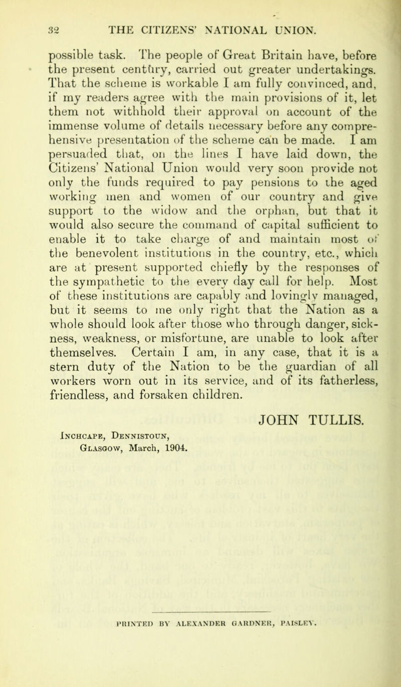 possible task. The people of Great Britain have, before the present centtiry, carried out greater undertakings. That the scheme is workable I am fully convinced, and, if my readers agree with the main provisions of it, let them not withhold their approval on account of the immense volume of details necessary before any compre- hensive presentation of the scheme can be made. I am persuaded that, on the lines I have laid down, the Citizens’ National Union would very soon provide not only the funds required to pay pensions to the aged working men and women of our country and give support to the widow and the orphan, but that it would also secure the command of capital sufficient to enable it to take charge of and maintain most of the benevolent institutions in the country, etc., which are at present supported chiefly by the responses of the sympathetic to the every day call for help. Most of these institutions are capably and lovingly managed, but it seems to me only right that the Nation as a whole should look after those who through danger, sick- ness, weakness, or misfortune, are unable to look after themselves. Certain I am, in any case, that it is a stern duty of the Nation to be the guardian of all workers worn out in its service, and of its fatherless, friendless, and forsaken children. Inchcape, Dennistoun, Glasgow, March, 1904. JOHN TULLIS. PRINTED BY ALEXANDER GARDNER, PAISLEY.