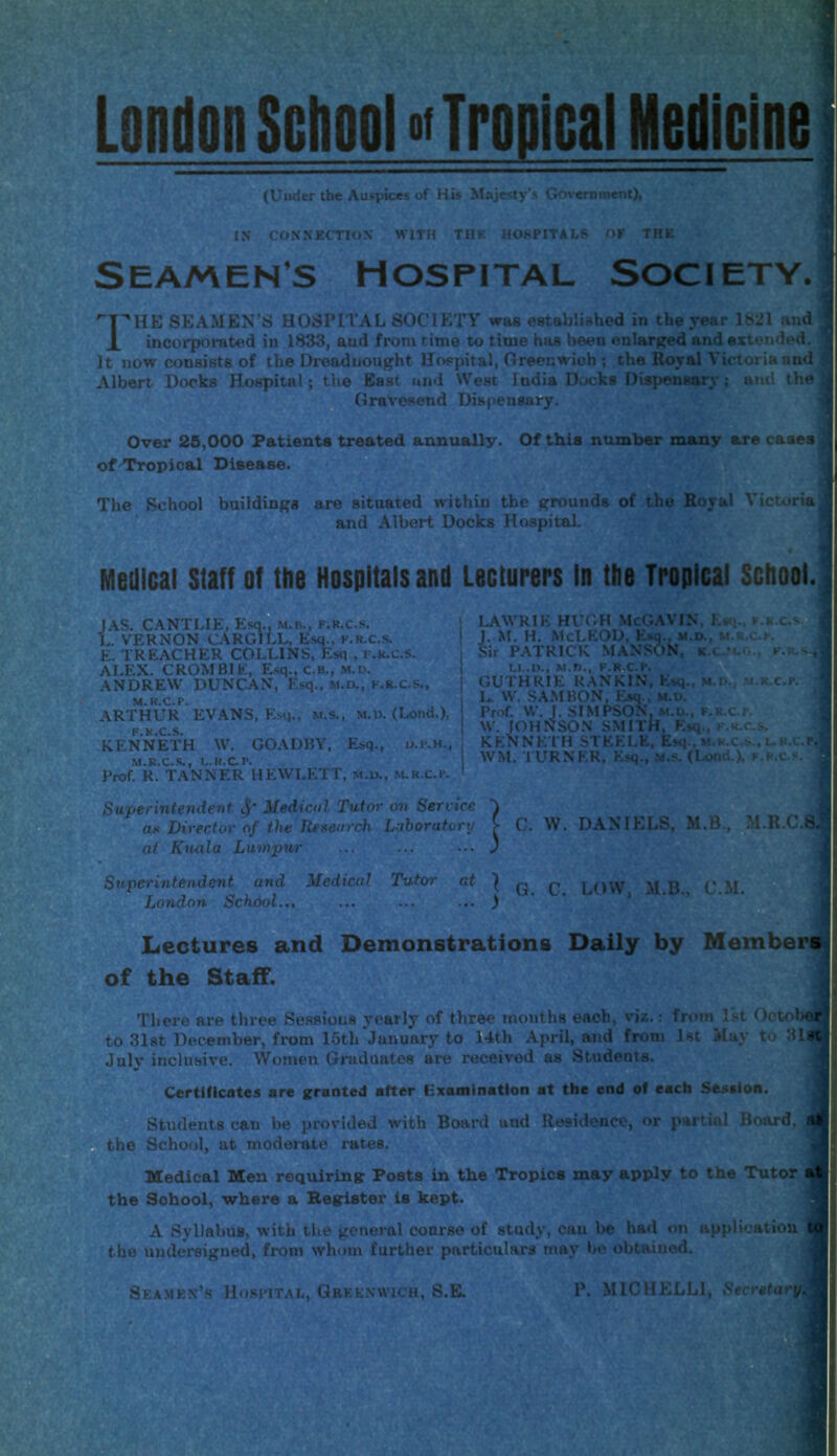 London School Tropica) Medicine (Under the Auspices of His Majesty's Government), IN CONNECTION WITH TH K HOSPITALS OF THE Seamens hospital Society. 'T^HE SEAMEN’S HOSPITAL SOCIETY was established in the year 1821 and ’ X incorporated iu 1833, and from r ime to time has been enlarged and extended, j It now consists of the Dreadnought Hospital, Greenwich ; the Royal Victoria and Albert Docks Hospital; the East and West India Docks Dispensary ; and the Gravesend Dispensary. Over 25,000 Patients treated annually. Of this number many are cases, of Tropical Disease. The School buildings are situated within the grounds of the Royal Victoria and Albert Docks Hospital. Medical Staff of the Hospitals and Lecturers In the Tropical School. JAS. CANTLIE, Esq., m.b., f.r.c.s. L. VERNON CARGILL, Esq., f.r.c.s. E. TREACHER COLLINS, Esq , f.r.c.s. ALEX. CROMBIE, Esq., C.B., M.D. ANDREW DUNCAN, Esq., m.d., f.r.c.s., ARTHUR* EVANS, Esq., m.s., m.d. (Lond.), KENNETH W. GOADBY, Esq., o.kh.. M.R.C.S., L.H.C.P. Prof. R. TANNER HEWLETT, m.u., M.R.C.K LAWRIE HUGH McGAVIN, I.«q., f J. M. H. McLEOD, Esq., m.d., m.r.c Sir PATRICK MANSON, K.CJ4.0., LI.. D., M.D., F.R.C.P. GUTHRIE RANKIN, Esq., m.i>. m. 1* W. SAMBON, Esq., m.u. Prof. W. J. SIMPSON, m.d., F.R.c r. W. JOHNSON SMITH, Esq., h.k.c.s KENNETH STEELE, Esq . m.r.c.s., WM. TURNER, Esq., m.s. (Lond.), f.  1 • R.C t, F.R.S- R.C.P. H.C.P.i L. r.c.s. Superintendent Medical Tutor on Service ae Director of the Research Laboratory at Kuala Lumpur C. W. DANIELS, M.B., M.R.C.S, Superintendent and Medical Tutor at ^ q LOW MB CM London School... ... ... ... ) Lectures and Demonstrations Daily by Members of the Staff. There are three Sessions yearly of three months each, viz.: from 1st Oetelier to 31st December, from loth January to 14th April, and from 1st May to 31ft July inclusive. Women Graduates are received as Students. Certificates are granted after Examination at the end of each Session. Students can be provided with Board and Residence, or partial Board, M the School, at moderate rates. Medical Men requiring Posts in the Tropics may apply to the Tutor i the Sohool, where a Register is kept. A Syllabus, with the general course of study, cau be had on application { the undersigned, from whom further particulars may be obtained. Seamen’s Hospital, Greenwich, S.E. P. MICHELLI, Secretary*