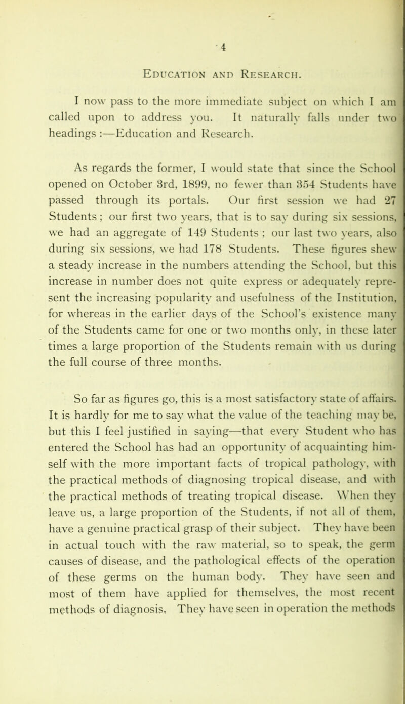 Education and Research. I now pass to the more immediate subject on which I am called upon to address you. It naturally falls under two headings :—Education and Research. As regards the former, I would state that since the School opened on October 3rd, 1899, no fewer than 354 Students have passed through its portals. Our first session we had 27 Students; our first two years, that is to say during six sessions, we had an aggregate of 149 Students ; our last two years, also during six sessions, we had 178 Students. These figures shew a steady increase in the numbers attending the School, but this increase in number does not quite express or adequately repre- sent the increasing popularity and usefulness of the Institution, for whereas in the earlier days of the School’s existence many of the Students came for one or two months only, in these later times a large proportion of the Students remain with us during the full course of three months. So far as figures go, this is a most satisfactory state of affairs. It is hardly for me to say what the value of the teaching may be, but this I feel justified in saying—that every Student who has entered the School has had an opportunity of acquainting him- self with the more important facts of tropical pathology, with the practical methods of diagnosing tropical disease, and with the practical methods of treating tropical disease. When they leave us, a large proportion of the Students, if not all of them, have a genuine practical grasp of their subject. They have been in actual touch with the raw material, so to speak, the germ causes of disease, and the pathological effects of the operation of these germs on the human body. They have seen and most of them have applied for themselves, the most recent methods of diagnosis, They have seen in operation the methods