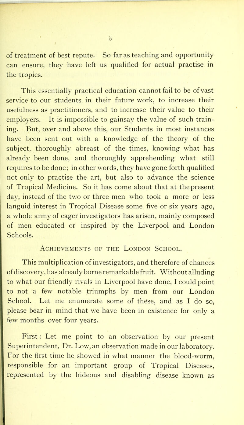 of treatment of best repute. So far as teaching and opportunity can ensure, they have left us qualified for actual practise in the tropics. This essentially practical education cannot fail to be of vast service to our students in their future work, to increase their usefulness as practitioners, and to increase their value to their employers. It is impossible to gainsay the value of such train- ing. But, over and above this, our Students in most instances have been sent out with a knowledge of the theory of the subject, thoroughly abreast of the times, knowing what has already been done, and thoroughly apprehending what still requires to be done; in other words, they have gone forth qualified not only to practise the art, but also to advance the science of Tropical Medicine. So it has come about that at the present day, instead of the two or three men who took a more or less languid interest in Tropical Disease some five or six years ago, a whole army of eager investigators has arisen, mainly composed of men educated or inspired by the Liverpool and London Schools. Achievements of the London School. This multiplication of investigators, and therefore of chances of discovery, has already borne remarkable fruit. Without alluding to what our friendly rivals in Liverpool have done, I could point to not a few notable triumphs by men from our London School. Let me enumerate some of these, and as I do so, please bear in mind that we have been in existence for only a few months over four years. First: Let me point to an observation by our present Superintendent, Dr. Low, an observation made in our laboratory. For the first time he showed in what manner the blood-worm, responsible for an important group of Tropical Diseases, represented by the hideous and disabling disease known as