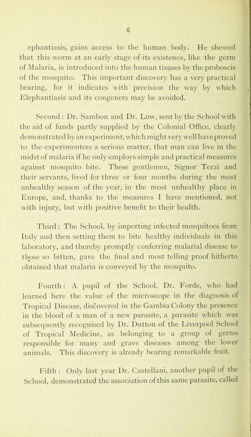 ephantiasis, gains access to the human body. He shewed that this worm at an early stage of-its existence, like the germ of Malaria, is introduced into the human tissues by the proboscis of the mosquito. This important discovery has a very’ practical bearing, for it indicates with precision the way by which Elephantiasis and its congeners may be avoided. Second : Dr. Sambon and Dr. Low, sent by the School with the aid of funds partly supplied by the Colonial Office, clearly demonstrated by an experiment, which might very well have proved to the experimenters a serious matter, that man can live in the midst of malaria if he only employs simple and practical measures against mosquito bite. These gentlemen, Signor Terzi and their servants, lived for three or four months during the most unhealthy season of the year, in the most unhealthy place in Europe, and, thanks to the measures I have mentioned, not with injury, but with positive benefit to their health. Third: The School, by importing infected mosquitoes from Italy and then setting them to bite healthy individuals in this laboratory, and thereby promptly conferring malarial disease to those so bitten, gave the final and most telling proof hitherto obtained that malaria is conveyed by the mosquito. Fourth: A pupil of the School, Dr. Forde, who had learned here the value of the microscope in the diagnosis of Tropical Disease, discovered in the Gambia Colony the presence in the blood of a man of a new parasite, a parasite which was subsequently recognised by Dr. Dutton of the Liverpool School of Tropical Medicine, as belonging to a group of germs responsible for many and grave diseases among the lower animals. This discover)' is already bearing remarkable fruit. Fifth : Only last year Dr. Castellani, another pupil of the School, demonstrated the association of this same parasite, called