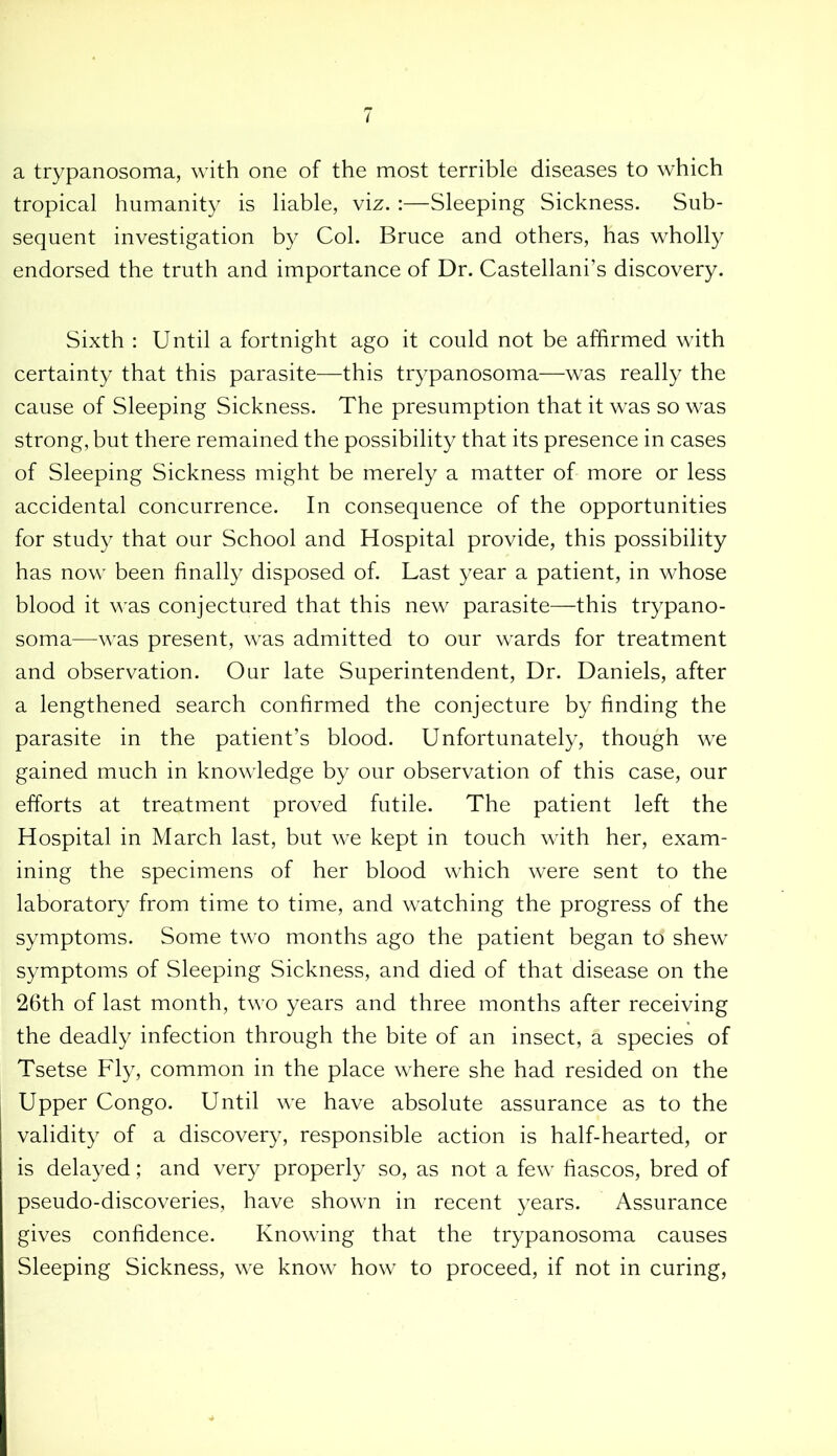 t a trypanosoma, with one of the most terrible diseases to which tropical humanity is liable, viz. :—Sleeping Sickness. Sub- sequent investigation by Col. Bruce and others, has wholly endorsed the truth and importance of Dr. Castellani’s discovery. Sixth : Until a fortnight ago it could not be affirmed with certainty that this parasite—this trypanosoma—was really the cause of Sleeping Sickness. The presumption that it was so was strong, but there remained the possibility that its presence in cases of Sleeping Sickness might be merely a matter of more or less accidental concurrence. In consequence of the opportunities for study that our School and Hospital provide, this possibility has now been finally disposed of. Last year a patient, in whose blood it was conjectured that this new parasite—this trypano- soma—was present, was admitted to our wards for treatment and observation. Our late Superintendent, Dr. Daniels, after a lengthened search confirmed the conjecture by finding the parasite in the patient’s blood. Unfortunately, though we gained much in knowledge by our observation of this case, our efforts at treatment proved futile. The patient left the Hospital in March last, but we kept in touch with her, exam- ining the specimens of her blood which were sent to the laboratory from time to time, and watching the progress of the symptoms. Some two months ago the patient began td shew symptoms of Sleeping Sickness, and died of that disease on the 26th of last month, two years and three months after receiving the deadly infection through the bite of an insect, a species of Tsetse Fly, common in the place where she had resided on the Upper Congo. Until we have absolute assurance as to the validity of a discovery, responsible action is half-hearted, or is delayed; and very properly so, as not a few fiascos, bred of pseudo-discoveries, have shown in recent years. Assurance gives confidence. Knowing that the trypanosoma causes Sleeping Sickness, we know how to proceed, if not in curing,