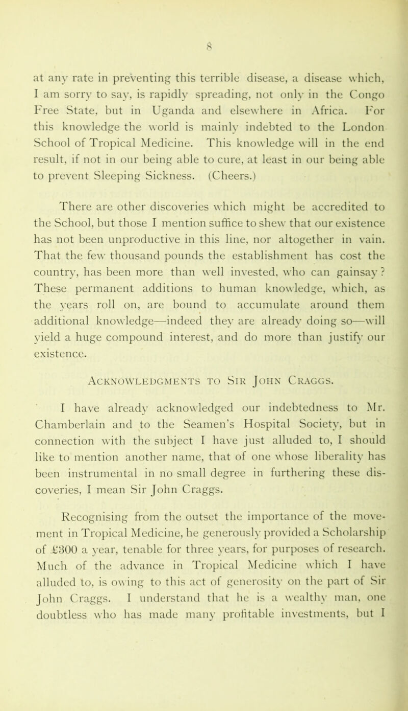 at any rate in preventing this terrible disease, a disease which, I am sorry to say, is rapidly spreading, not only in the Congo Free State, but in Uganda and elsewhere in Africa. For this knowledge the world is mainly indebted to the London School of Tropical Medicine. This knowledge will in the end result, if not in our being able to cure, at least in our being able to prevent Sleeping Sickness. (Cheers.) There are other discoveries which might be accredited to the School, but those I mention suffice to shew that our existence has not been unproductive in this line, nor altogether in vain. That the few thousand pounds the establishment has cost the country, has been more than well invested, who can gainsay ? These permanent additions to human knowledge, which, as the years roll on, are bound to accumulate around them additional knowledge—indeed they are already doing so—will yield a huge compound interest, and do more than justify our existence. Acknowledgments to Sir John Craggs. I have already acknowledged our indebtedness to Mr. Chamberlain and to the Seamen’s Hospital Society, but in connection with the subject I have just alluded to, I should like to mention another name, that of one whose liberality has been instrumental in no small degree in furthering these dis- coveries, I mean Sir John Craggs. Recognising from the outset the importance of the move- ment in Tropical Medicine, he generously provided a Scholarship of L300 a year, tenable for three years, for purposes of research. Much of the advance in Tropical Medicine which I have alluded to, is owing to this act of generosity on the part of Sir John Craggs. I understand that he is a wealthy man, one doubtless who has made many profitable investments, but I