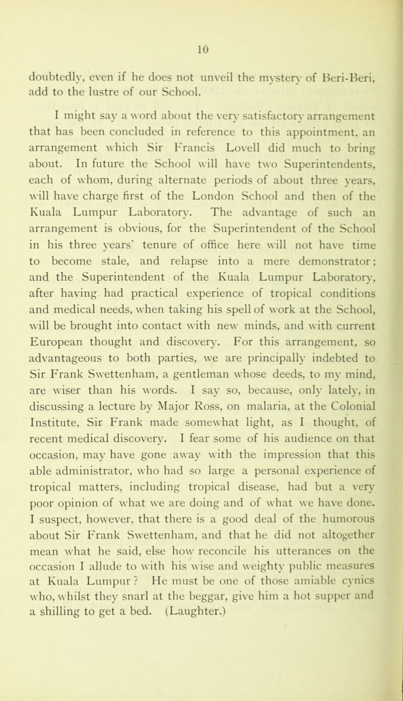 doubtedly, even if he does not unveil the mystery of Beri-Beri, add to the lustre of our School. I might say a word about the very satisfactory arrangement that has been concluded in reference to this appointment, an arrangement which Sir Francis Lovell did much to bring about. In future the School will have two Superintendents, each of whom, during alternate periods of about three years, will have charge first of the London School and then of the Kuala Lumpur Laboratory. The advantage of such an arrangement is obvious, for the Superintendent of the School in his three years’ tenure of office here will not have time to become stale, and relapse into a mere demonstrator; and the Superintendent of the Kuala Lumpur Laboratory, after having had practical experience of tropical conditions and medical needs, when taking his spell of work at the School, will be brought into contact with new minds, and with current European thought and discovery. For this arrangement, so advantageous to both parties, we are principally indebted to Sir Frank Swettenham, a gentleman whose deeds, to my mind, are wiser than his words. I say so, because, only lately, in discussing a lecture by Major Ross, on malaria, at the Colonial Institute, Sir Frank made somewhat light, as I thought, of recent medical discovery. I fear some of his audience on that occasion, may have gone away with the impression that this able administrator, who had so large a personal experience of tropical matters, including tropical disease, had but a very poor opinion of what we are doing and of what we have done. I suspect, however, that there is a good deal of the humorous about Sir Frank Swettenham, and that he did not altogether mean what he said, else how reconcile his utterances on the occasion I allude to with his wise and weighty public measures at Kuala Lumpur ? He must be one of those amiable cynics who, whilst they snarl at the beggar, give him a hot supper and a shilling to get a bed. (Laughter.)