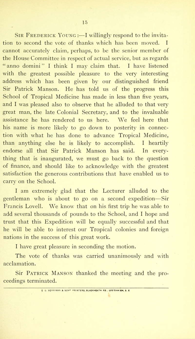 Sir Frederick Young :—I willingly respond to the invita- tion to second the vote of thanks which has been moved. I cannot accurately claim, perhaps, to be the senior member of the House Committee in respect of actual service, but as regards “ anno domini ” I think I may claim that. I have listened with the greatest possible pleasure to the very interesting address which has been given by our distinguished friend Sir Patrick Manson. He has told us of the progress this School of Tropical Medicine has made in less than five years, and I was pleased also to observe that he alluded to that very great man, the late Colonial Secretary, and to the invaluable assistance he has rendered to us here. We feel here that his name is more likely to go down to posterity in connec- tion with what he has done to advance Tropical Medicine, than anything else he is likely to accomplish. I heartily endorse all that Sir Patrick Manson has said. In every- thing that is inaugurated, we must go back to the question of finance, and should like to acknowledge with the greatest satisfaction the generous contributions that have enabled us to carry on the School. I am extremely glad that the Lecturer alluded to the gentleman who is about to go on a second expedition—Sir Francis Lovell. We know that on his first trip he was able to add several thousands of pounds to the School, and I hope and trust that this Expedition will be equally successful and that he will be able to interest our Tropical colonies and foreign nations in the success of this great work. I have great pleasure in seconding the motion. The vote of thanks was carried unanimously and with acclamation. Sir Patrick Manson thanked the meeting and the pro- ceedings terminated. g. G. BERRYMAN & SON** PRINTER3, BLACKHEATH RD.. GRFSNWIOM, S. E