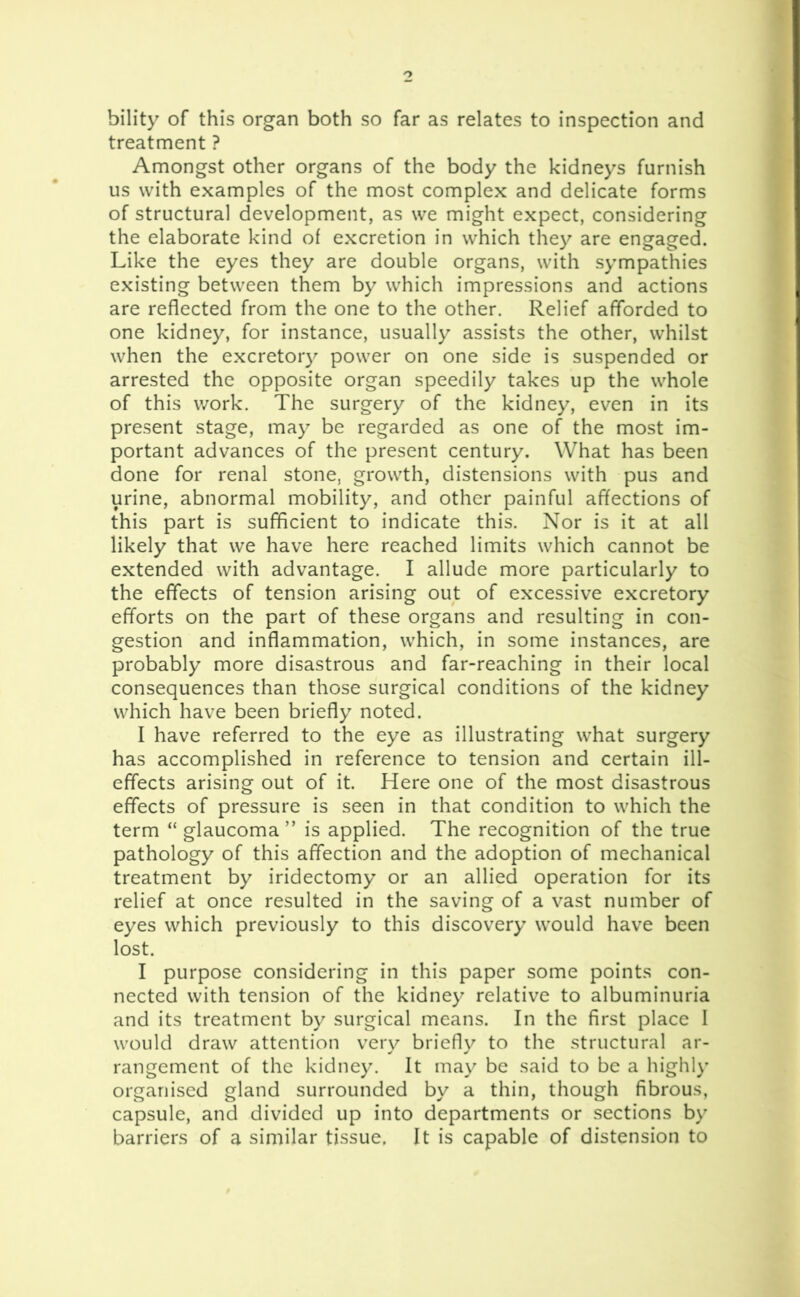 bility of this organ both so far as relates to inspection and treatment ? Amongst other organs of the body the kidneys furnish us with examples of the most complex and delicate forms of structural development, as we might expect, considering the elaborate kind of excretion in which they are engaged. Like the eyes they are double organs, with sympathies existing between them by which impressions and actions are reflected from the one to the other. Relief afforded to one kidney, for instance, usually assists the other, whilst when the excretory power on one side is suspended or arrested the opposite organ speedily takes up the whole of this work. The surgery of the kidney, even in its present stage, may be regarded as one of the most im- portant advances of the present century. What has been done for renal stone, growth, distensions with pus and urine, abnormal mobility, and other painful affections of this part is sufficient to indicate this. Nor is it at all likely that we have here reached limits which cannot be extended with advantage. I allude more particularly to the effects of tension arising out of excessive excretory efforts on the part of these organs and resulting in con- gestion and inflammation, which, in some instances, are probably more disastrous and far-reaching in their local consequences than those surgical conditions of the kidney which have been briefly noted. I have referred to the eye as illustrating what surgery has accomplished in reference to tension and certain ill- effects arising out of it. Here one of the most disastrous effects of pressure is seen in that condition to which the term “ glaucoma ” is applied. The recognition of the true pathology of this affection and the adoption of mechanical treatment by iridectomy or an allied operation for its relief at once resulted in the saving of a vast number of eyes which previously to this discovery would have been lost. I purpose considering in this paper some points con- nected with tension of the kidney relative to albuminuria and its treatment by surgical means. In the first place I would draw attention very briefly to the structural ar- rangement of the kidney. It may be said to be a highly organised gland surrounded by a thin, though fibrous, capsule, and divided up into departments or sections by barriers of a similar tissue. It is capable of distension to
