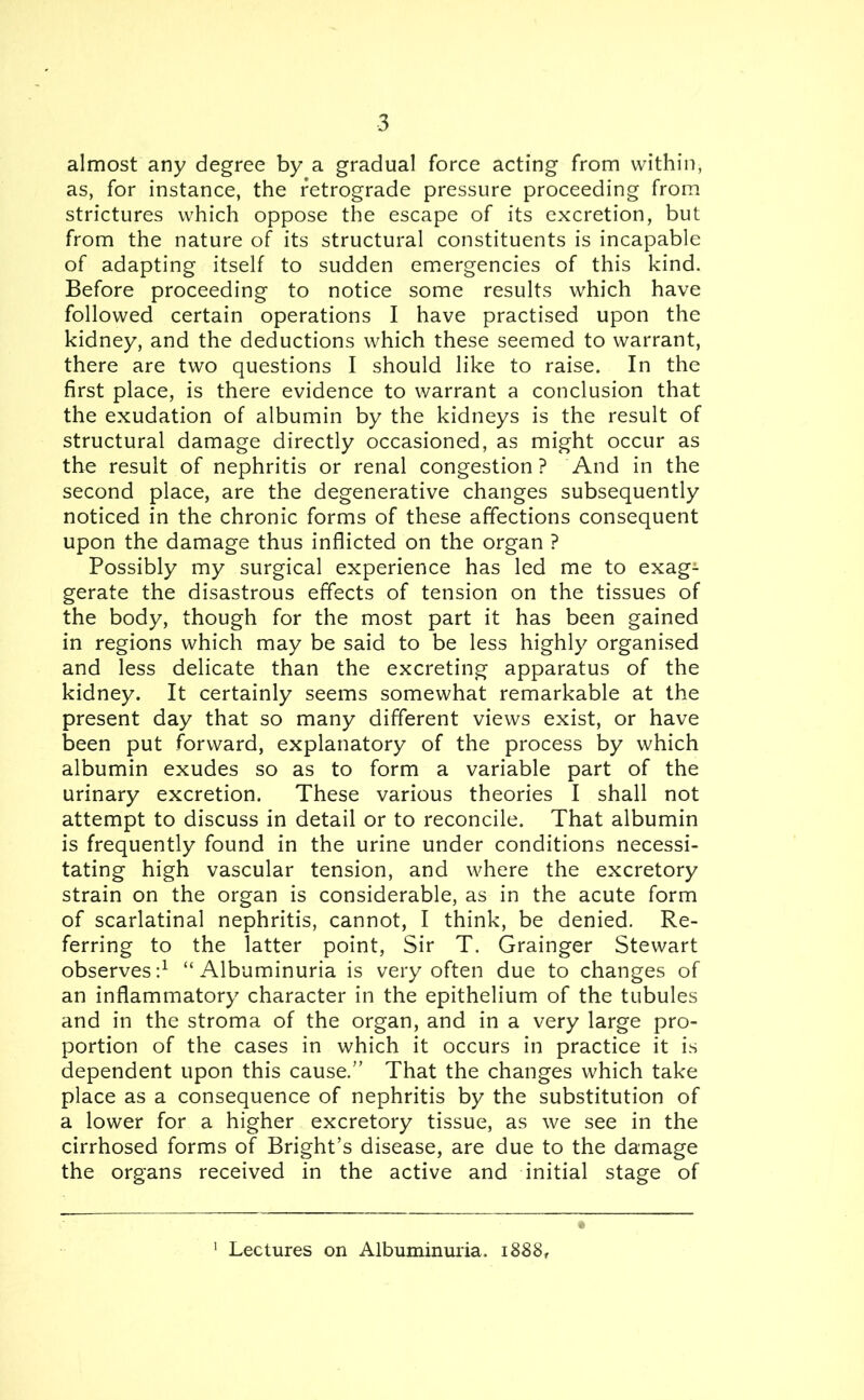 almost any degree by a gradual force acting from within, as, for instance, the retrograde pressure proceeding from strictures which oppose the escape of its excretion, but from the nature of its structural constituents is incapable of adapting itself to sudden emergencies of this kind. Before proceeding to notice some results which have followed certain operations I have practised upon the kidney, and the deductions which these seemed to warrant, there are two questions I should like to raise. In the first place, is there evidence to warrant a conclusion that the exudation of albumin by the kidneys is the result of structural damage directly occasioned, as might occur as the result of nephritis or renal congestion ? And in the second place, are the degenerative changes subsequently noticed in the chronic forms of these affections consequent upon the damage thus inflicted on the organ ? Possibly my surgical experience has led me to exag^ gerate the disastrous effects of tension on the tissues of the body, though for the most part it has been gained in regions which may be said to be less highly organised and less delicate than the excreting apparatus of the kidney. It certainly seems somewhat remarkable at the present day that so many different views exist, or have been put forward, explanatory of the process by which albumin exudes so as to form a variable part of the urinary excretion. These various theories I shall not attempt to discuss in detail or to reconcile. That albumin is frequently found in the urine under conditions necessi- tating high vascular tension, and where the excretory strain on the organ is considerable, as in the acute form of scarlatinal nephritis, cannot, I think, be denied. Re- ferring to the latter point, Sir T. Grainger Stewart observes:1 “Albuminuria is very often due to changes of an inflammatory character in the epithelium of the tubules and in the stroma of the organ, and in a very large pro- portion of the cases in which it occurs in practice it is dependent upon this cause.” That the changes which take place as a consequence of nephritis by the substitution of a lower for a higher excretory tissue, as we see in the cirrhosed forms of Bright’s disease, are due to the damage the organs received in the active and initial stage of 1 Lectures on Albuminuria. 1888,