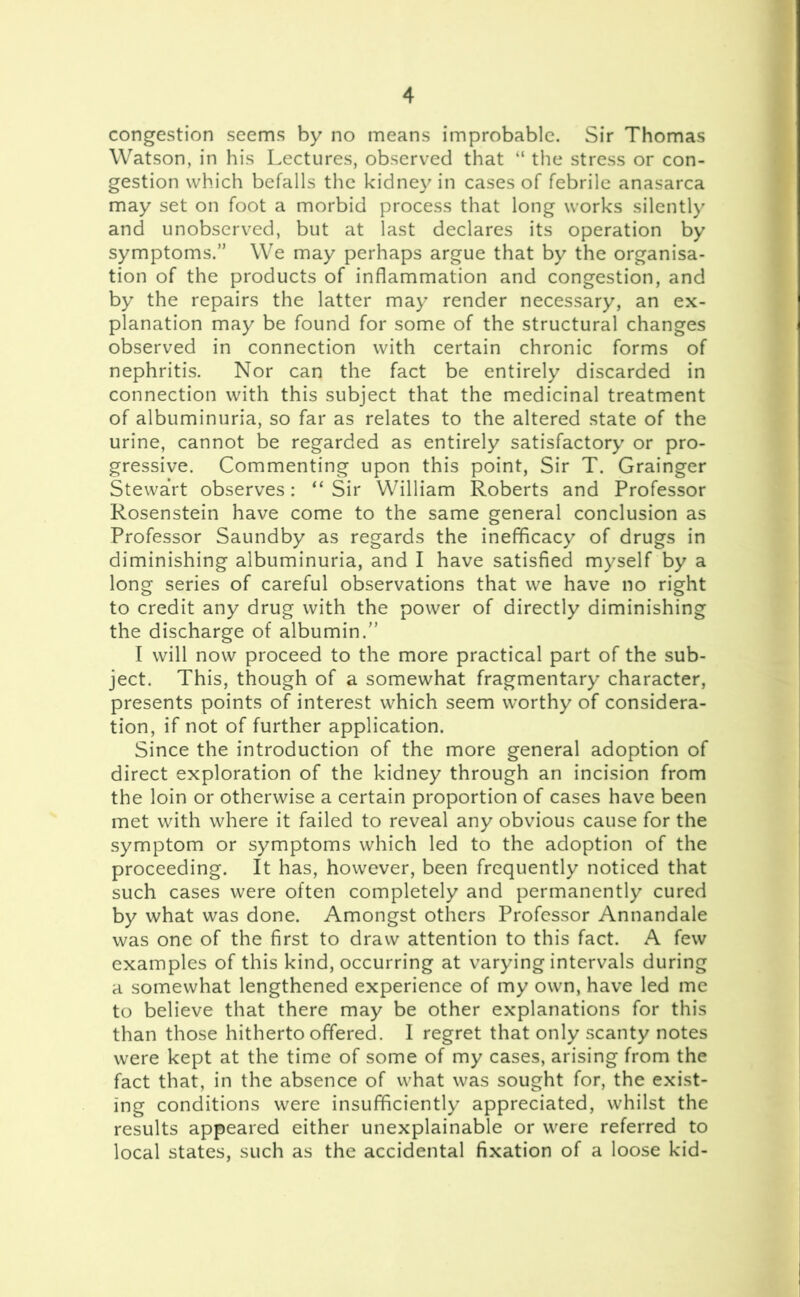 congestion seems by no means improbable. Sir Thomas Watson, in his Lectures, observed that “ the stress or con- gestion which befalls the kidney in cases of febrile anasarca may set on foot a morbid process that long works silently and unobserved, but at last declares its operation by symptoms.” We may perhaps argue that by the organisa- tion of the products of inflammation and congestion, and by the repairs the latter may render necessary, an ex- planation may be found for some of the structural changes observed in connection with certain chronic forms of nephritis. Nor can the fact be entirely discarded in connection with this subject that the medicinal treatment of albuminuria, so far as relates to the altered state of the urine, cannot be regarded as entirely satisfactory or pro- gressive. Commenting upon this point, Sir T. Grainger Stewart observes: 11 Sir William Roberts and Professor Rosenstein have come to the same general conclusion as Professor Saundby as regards the inefficacy of drugs in diminishing albuminuria, and I have satisfied myself by a long series of careful observations that we have no right to credit any drug with the power of directly diminishing the discharge of albumin.” I will now proceed to the more practical part of the sub- ject. This, though of a somewhat fragmentary character, presents points of interest which seem worthy of considera- tion, if not of further application. Since the introduction of the more general adoption of direct exploration of the kidney through an incision from the loin or otherwise a certain proportion of cases have been met with where it failed to reveal any obvious cause for the symptom or symptoms which led to the adoption of the proceeding. It has, however, been frequently noticed that such cases were often completely and permanently cured by what was done. Amongst others Professor Annandale was one of the first to draw attention to this fact. A few examples of this kind, occurring at varying intervals during a somewhat lengthened experience of my own, have led me to believe that there may be other explanations for this than those hitherto offered. I regret that only scanty notes were kept at the time of some of my cases, arising from the fact that, in the absence of what was sought for, the exist- ing conditions were insufficiently appreciated, whilst the results appeared either unexplainable or were referred to local states, such as the accidental fixation of a loose kid-