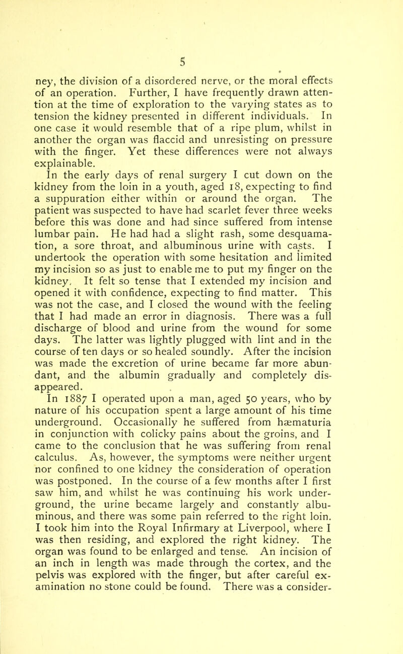 ney, the division of a disordered nerve, or the moral effects of an operation. Further, I have frequently drawn atten- tion at the time of exploration to the varying states as to tension the kidney presented in different individuals. In one case it would resemble that of a ripe plum, whilst in another the organ was flaccid and unresisting on pressure with the finger. Yet these differences were not always explainable. In the early days of renal surgery I cut down on the kidney from the loin in a youth, aged 18, expecting to find a suppuration either within or around the organ. The patient was suspected to have had scarlet fever three weeks before this was done and had since suffered from intense lumbar pain. He had had a slight rash, some desquama- tion, a sore throat, and albuminous urine with casts. I undertook the operation with some hesitation and limited my incision so as just to enable me to put my finger on the kidney. It felt so tense that I extended my incision and opened it with confidence, expecting to find matter. This was not the case, and I closed the wound with the feeling that I had made an error in diagnosis. There was a full discharge of blood and urine from the wound for some days. The latter was lightly plugged with lint and in the course of ten days or so healed soundly. After the incision was made the excretion of urine became far more abun- dant, and the albumin gradually and completely dis- appeared. In 1887 I operated upon a man, aged 50 years, who by nature of his occupation spent a large amount of his time underground. Occasionally he suffered from haematuria in conjunction with colicky pains about the groins, and I came to the conclusion that he was suffering from renal calculus. As, however, the symptoms were neither urgent nor confined to one kidney the consideration of operation was postponed. In the course of a few months after I first saw him, and whilst he was continuing his work under- ground, the urine became largely and constantly albu- minous, and there was some pain referred to the right loin. I took him into the Royal Infirmary at Liverpool, where I was then residing, and explored the right kidney. The organ was found to be enlarged and tense. An incision of an inch in length was made through the cortex, and the pelvis was explored with the finger, but after careful ex- amination no stone could be found. There was a consider-