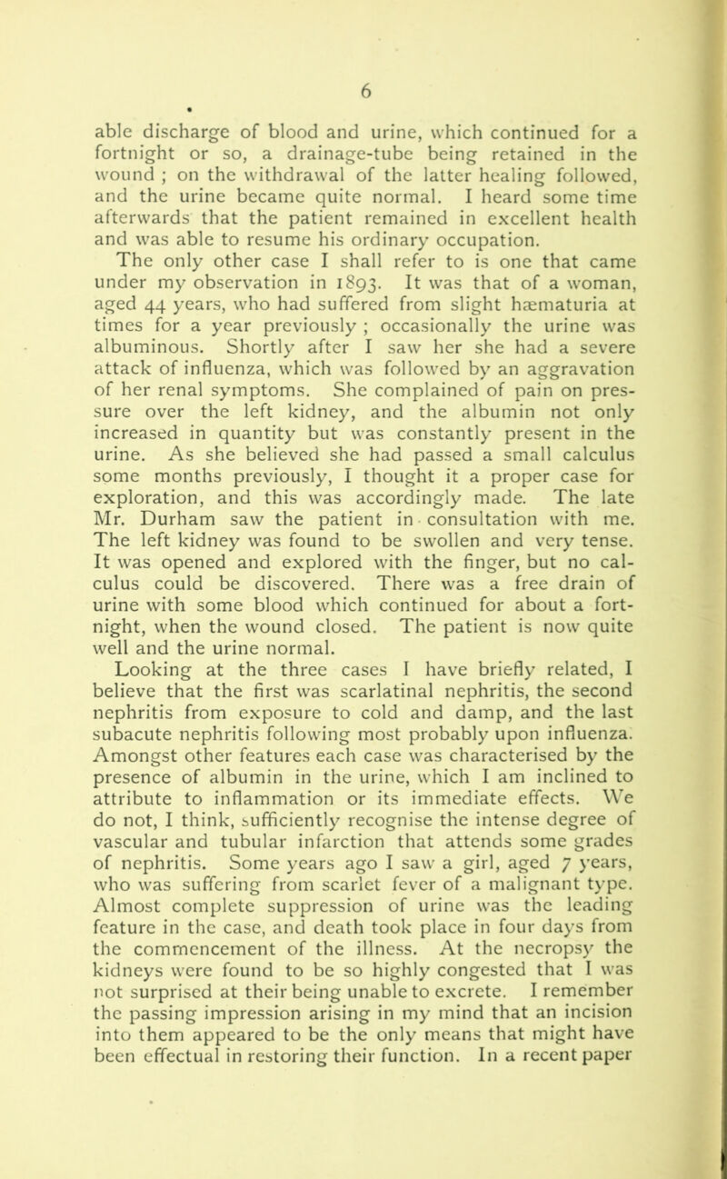 able discharge of blood and urine, which continued for a fortnight or so, a drainage-tube being retained in the wound ; on the withdrawal of the latter healing followed, and the urine became quite normal. I heard some time afterwards that the patient remained in excellent health and was able to resume his ordinary occupation. The only other case I shall refer to is one that came under my observation in 1893. It was that of a woman, aged 44 years, who had suffered from slight haematuria at times for a year previously ; occasionally the urine was albuminous. Shortly after I saw her she had a severe attack of influenza, which was followed by an aggravation of her renal symptoms. She complained of pain on pres- sure over the left kidney, and the albumin not only increased in quantity but was constantly present in the urine. As she believed she had passed a small calculus some months previously, I thought it a proper case for exploration, and this was accordingly made. The late Mr. Durham saw the patient in consultation with me. The left kidney was found to be swollen and very tense. It was opened and explored with the finger, but no cal- culus could be discovered. There was a free drain of urine with some blood which continued for about a fort- night, when the wound closed. The patient is now quite well and the urine normal. Looking at the three cases I have briefly related, I believe that the first was scarlatinal nephritis, the second nephritis from exposure to cold and damp, and the last subacute nephritis following most probably upon influenza. Amongst other features each case was characterised by the presence of albumin in the urine, which I am inclined to attribute to inflammation or its immediate effects. We do not, I think, sufficiently recognise the intense degree of vascular and tubular infarction that attends some grades of nephritis. Some years ago I saw a girl, aged 7 years, who was suffering from scarlet fever of a malignant type. Almost complete suppression of urine was the leading feature in the case, and death took place in four days from the commencement of the illness. At the necropsy the kidneys were found to be so highly congested that I was not surprised at their being unable to excrete. I remember the passing impression arising in my mind that an incision into them appeared to be the only means that might have been effectual in restoring their function. In a recent paper