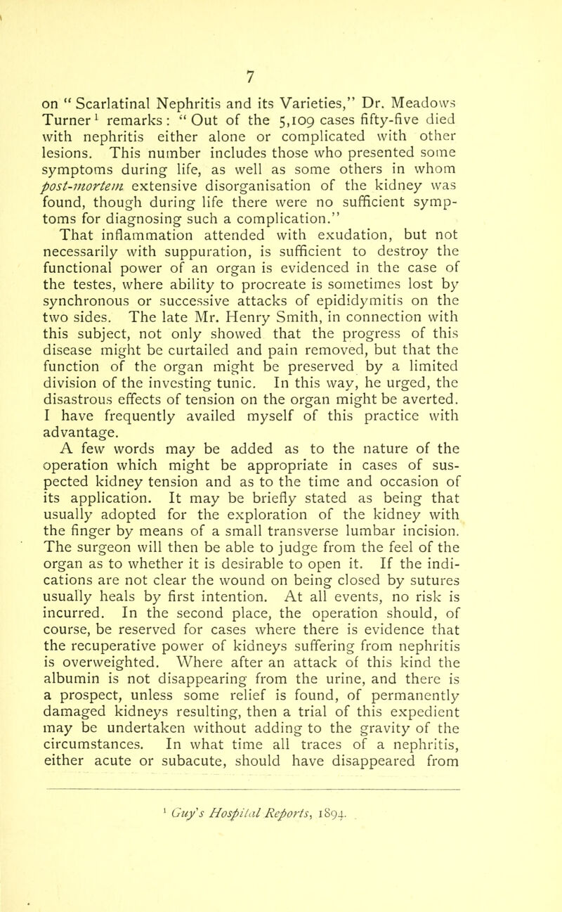 on “ Scarlatinal Nephritis and its Varieties,” Dr. Meadows Turner1 remarks: “ Out of the 5,109 cases fifty-five died with nephritis either alone or complicated with other lesions. This number includes those who presented some symptoms during life, as well as some others in whom post-mortem extensive disorganisation of the kidney was found, though during life there were no sufficient symp- toms for diagnosing such a complication.” That inflammation attended with exudation, but not necessarily with suppuration, is sufficient to destroy the functional power of an organ is evidenced in the case of the testes, where ability to procreate is sometimes lost by synchronous or successive attacks of epididymitis on the two sides. The late Mr. Henry Smith, in connection with this subject, not only showed that the progress of this disease might be curtailed and pain removed, but that the function of the organ might be preserved by a limited division of the investing tunic. In this way, he urged, the disastrous effects of tension on the organ might be averted. I have frequently availed myself of this practice with advantage. A few words may be added as to the nature of the operation which might be appropriate in cases of sus- pected kidney tension and as to the time and occasion of its application. It may be briefly stated as being that usually adopted for the exploration of the kidney with the finger by means of a small transverse lumbar incision. The surgeon will then be able to judge from the feel of the organ as to whether it is desirable to open it. If the indi- cations are not clear the wound on being closed by sutures usually heals by first intention. At all events, no risk is incurred. In the second place, the operation should, of course, be reserved for cases where there is evidence that the recuperative power of kidneys suffering from nephritis is overweighted. Where after an attack of this kind the albumin is not disappearing from the urine, and there is a prospect, unless some relief is found, of permanently damaged kidneys resulting, then a trial of this expedient may be undertaken without adding to the gravity of the circumstances. In what time all traces of a nephritis, either acute or subacute, should have disappeared from Guy's Hospital Reports, 1894.