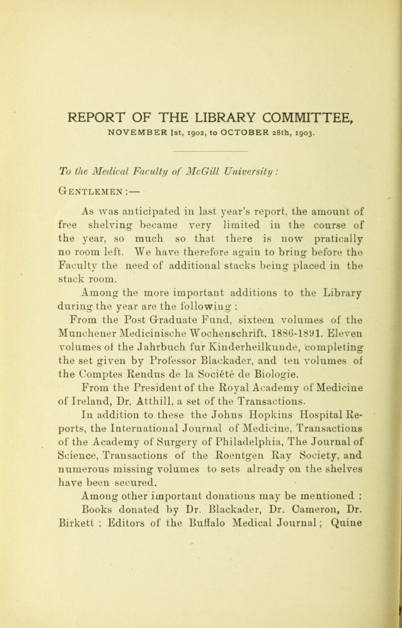 REPORT OF THE LIBRARY COMMITTEE, NOVEMBER 1st, 1902, to OCTOBER 28th, 1903. To the Medical Faculty of McGill University: Gentlemen :— As was anticipated in last year’s report, the amount of free shelving became very limited in the course of the year, so much so that there is now pratically no room left. We have therefore again to bring before the Faculty the need of additional stacks being placed in the stack room. Among the more important additions to the Library during the year are the following : From the Post Graduate Fund, sixteen volumes of the Munchener Medicinische Wochenschrift, 1886-1891. Eleven volumes ot the Jahrbuch fur Kinderheilkunde, completing the set given by Professor Blaekader, and ten volumes of the Comptes Rendus de la Societe de Biologie. From the President of the Royal Academy of Medicine of Ireland, Dr. Atthill, a set of the Transactions. In addition to these the Johns Hopkins Hospital Re- ports, the International Journal of Medicine, Transactions of the Academy of Surgery of Philadelphia, The Journal of Science, Transactions of the Roentgen Ray Society, and numerous missing volumes to sets already on the shelves have been secured. Among other important donations may be mentioned : Books donated by Dr. Blaekader, Dr. Cameron, Dr. Birkett ; Editors of the Buffalo Medical Journal; Quine