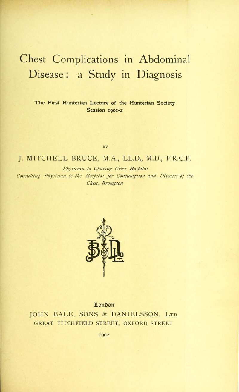 Chest Complications in Abdominal Disease: a Study in Diagnosis The First Hunterian Lecture of the Hunterian Society Session 1901-2 BY J. MITCHELL BRUCE, M.A., LL.D., M.D., F.R.CP. Physician to Charing Cross Hospital Consulting Physician to the Hospital for Consumption and Diseases of the Chest, Brompton 1 XonC>on JOHN BALE, SONS & DANIELSSON, Ltd. GREAT TITCHFIELD STREET, OXFORD STREET 1902